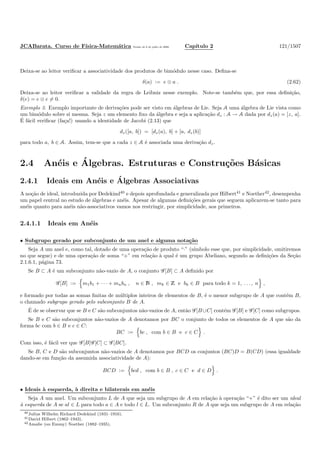 JCABarata. Curso de F´ısica-Matem´atica Vers˜ao de 8 de julho de 2008. Cap´ıtulo 2 121/1507
Deixa-se ao leitor veriﬁcar a associatividade dos produtos de bim´odulo nesse caso. Deﬁna-se
δ(a) := e ⊗ a . (2.62)
Deixa-se ao leitor veriﬁcar a validade da regra de Leibniz nesse exemplo. Note-se tamb´em que, por essa deﬁni¸c˜ao,
δ(e) = e ⊗ e = 0.
Exemplo 3. Exemplo importante de deriva¸c˜oes pode ser visto em ´algebras de Lie. Seja A uma ´algebra de Lie vista como
um bim´odulo sobre si mesma. Seja z um elemento ﬁxo da ´algebra e seja a aplica¸c˜ao dz : A → A dada por dz(a) = [z, a].
´E f´acil veriﬁcar (fa¸ca!) usando a identidade de Jacobi (2.13) que
dz([a, b]) = [dz(a), b] + [a, dz(b)]
para todo a, b ∈ A. Assim, tem-se que a cada z ∈ A ´e associada uma deriva¸c˜ao dz.
2.4 An´eis e ´Algebras. Estruturas e Constru¸c˜oes B´asicas
2.4.1 Ideais em An´eis e ´Algebras Associativas
A no¸c˜ao de ideal, introduzida por Dedekind40
e depois aprofundada e generalizada por Hilbert41
e Noether42
, desempenha
um papel central no estudo de ´algebras e an´eis. Apesar de algumas deﬁni¸c˜oes gerais que seguem aplicarem-se tanto para
an´eis quanto para an´eis n˜ao-associativos vamos nos restringir, por simplicidade, aos primeiros.
2.4.1.1 Ideais em An´eis
• Subgrupo gerado por subconjunto de um anel e alguma nota¸c˜ao
Seja A um anel e, como tal, dotado de uma opera¸c˜ao de produto “·” (s´ımbolo esse que, por simplicidade, omitiremos
no que segue) e de uma opera¸c˜ao de soma “+” em rela¸c˜ao `a qual ´e um grupo Abeliano, segundo as deﬁni¸c˜oes da Se¸c˜ao
2.1.6.1, p´agina 73.
Se B ⊂ A ´e um subconjunto n˜ao-vazio de A, o conjunto G [B] ⊂ A deﬁnido por
G [B] := m1b1 + · · · + mnbn , n ∈ N , mk ∈ Z e bk ∈ B para todo k = 1, . . . , n ,
e formado por todas as somas ﬁnitas de m´ultiplos inteiros de elementos de B, ´e o menor subgrupo de A que cont´em B,
o chamado subgrupo gerado pelo subconjunto B de A.
´E de se observar que se B e C s˜ao subconjuntos n˜ao-vazios de A, ent˜ao G [B∪C] cont´em G [B] e G [C] como subgrupos.
Se B e C s˜ao subconjuntos n˜ao-vazios de A denotamos por BC o conjunto de todos os elementos de A que s˜ao da
forma bc com b ∈ B e c ∈ C:
BC := bc , com b ∈ B e c ∈ C .
Com isso, ´e f´acil ver que G [B]G [C] ⊂ G [BC].
Se B, C e D s˜ao subconjuntos n˜ao-vazios de A denotamos por BCD os conjuntos (BC)D = B(CD) (essa igualdade
dando-se em fun¸c˜ao da assumida associatividade de A):
BCD := bcd , com b ∈ B , c ∈ C e d ∈ D .
• Ideais `a esquerda, `a direita e bilaterais em an´eis
Seja A um anel. Um subconjunto L de A que seja um subgrupo de A em rela¸c˜ao `a opera¸c˜ao “+” ´e dito ser um ideal
`a esquerda de A se al ∈ L para todo a ∈ A e todo l ∈ L. Um subconjunto R de A que seja um subgrupo de A em rela¸c˜ao
40Julius Wilhelm Richard Dedekind (1831–1916).
41David Hilbert (1862–1943).
42Amalie (ou Emmy) Noether (1882–1935).
 