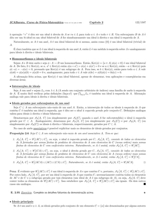 JCABarata. Curso de F´ısica-Matem´atica Vers˜ao de 8 de julho de 2008. Cap´ıtulo 2 122/1507
`a opera¸c˜ao “+” ´e dito ser um ideal `a direita de A se ra ∈ L para todo a ∈ A e todo r ∈ R. Um subconjunto B de A ´e
dito ser um bi-ideal ou um ideal bilateral de A for simultaneamente um ideal `a direita e um ideal `a esquerda de A.
Naturalmente, se A ´e um anel, A ´e um ideal bilateral de si mesmo, assim como {0} ´e um ideal bilateral (trivial) de
A.
´E claro tamb´em que se L ´e um ideal `a esquerda de um anel A, ent˜ao L ´e um m´odulo `a esquerda sobre A e analogamente
para ideais `a direita e ideais bilaterais.
• Homomorﬁsmos e ideais bilaterais
Sejam A e B dois an´eis e seja φ : A → B um homomorﬁsmo. Ent˜ao, Ker(φ) = {a ∈ A| φ(a) = 0} ´e um ideal bilateral
de A. De fato, 0 ∈ Ker(φ), se a, a′
∈ Ker(φ) ent˜ao φ(a + a′
) = φ(a) + φ(a′
) = 0 e se a ∈ Ker(φ), ent˜ao −a ∈ Ker(φ) pois
φ(−a) = −φ(a) = 0, provando que Ker(φ) ´e um subgrupo de A. Fora isso, se b ∈ Ker(φ), ent˜ao para todo a ∈ A vale
φ(ab) = φ(a)φ(b) = φ(a)0 = 0 e, analogamente, para todo c ∈ A vale φ(bc) = φ(b)φ(c) = 0φ(c) = 0.
A aﬁrma¸c˜ao feita acima, que Ker(φ) ´e um ideal bilateral, apesar de elementar, tem aplica¸c˜oes e conseq¨uˆencias em
diversas ´areas.
• Intersec¸c˜oes de ideais
Seja A um anel e sejam Lλ com λ ∈ Λ (Λ sendo um conjunto arbitr´ario de ´ındices) uma fam´ılia de an´eis `a esquerda
de A. ´E muito f´acil veriﬁcar pelas deﬁni¸c˜oes (fa¸ca-o!) que λ∈Λ Lλ ´e tamb´em um ideal `a esquerda de A. Aﬁrma¸c˜ao
an´aloga vale para ideais `a direita e ideais bilaterais.
• Ideais gerados por subconjuntos de um anel
Seja C ⊂ A um subconjunto n˜ao-vazio de um anel A. Ent˜ao, a intersec¸c˜ao de todos os ideais `a esquerda de A que
cont´em C ´e tamb´em um ideal `a esquerda, que ´e dito ser o ideal `a esquerda gerado pelo conjunto C. Deﬁni¸c˜oes an´alogas
valem para ideais `a direita e ideais bilaterais.
Denotaremos por IE[A, C] (ou simplesmente por IE[C], quando o anel A for sub-entendido) o ideal `a esquerda
gerado por C ⊂ A. Analogamente, denotamos por ID[A, C] (ou simplesmente por ID[C]) e por IB[A, C] (ou
simplesmente por IB[C]) os ideais `a direita e bilaterais, respectivamente, gerados por C ⊂ A.
No caso de an´eis associativos ´e poss´ıvel explicitar mais os elementos de ideais gerados por conjuntos.
Proposi¸c˜ao 2.6 Seja C ⊂ A um subconjunto n˜ao-vazio de um anel associativo A. Tem-se que:
1. IE A, C = G (AC) ∪ C , ou seja, o ideal `a esquerda gerado por C, IE A, C , consiste de todos os elementos
de A formados por somas ﬁnitas de produtos de elementos de A com elementos de C (nessa ordem) mais somas
ﬁnitas de elementos de C com coeﬁcientes inteiros. Naturalmente, se A ´e unital, ent˜ao IE A, C = G AC .
2. ID A, C = G (CA) ∪ C , ou seja, o ideal `a direita gerado por C, ID A, C , consiste de todos os elementos
de A formados por somas ﬁnitas de produtos de elementos de C com elementos de A (nessa ordem) mais somas
ﬁnitas de elementos de C com coeﬁcientes inteiros. Naturalmente, se A ´e unital, ent˜ao IE A, C = G CA .
3. IB A, C = G (ACA) ∪ (AC) ∪ (CA) ∪ C . Naturalmente, se A ´e unital, ent˜ao IE[A, C] = G [ACA].
Prova. ´E evidente que G (AC) ∪ C ´e um ideal `a esquerda de A e que cont´em C e, portanto, IE A, C ⊂ G (AC) ∪ C .
Por outro lado, IE A, C , por ser um ideal `a esquerda de A que cont´em C, necessariamente cont´em todos os elementos
de AC e de C e o subgrupo gerado por tais elementos (um ideal de A ´e um subgrupo de A), ou seja, IE[A, C] deve
conter todos os elementos de G (AC) ∪ C . Isso estabelece que IE A, C e G (AC) ∪ C s˜ao iguais. Os dois outros
casos s˜ao an´alogos.
E. 2.95 Exerc´ıcio. Complete os detalhes faltantes da demonstra¸c˜ao acima.
• Ideais principais
Se A ´e um anel e a ∈ A, os ideais gerados pelo conjunto de um elemento C = {a} s˜ao denominados por alguns autores
 