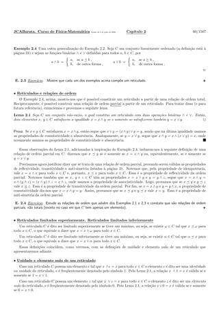 JCABarata. Curso de F´ısica-Matem´atica Vers˜ao de 8 de julho de 2008. Cap´ıtulo 2 60/1507
Exemplo 2.4 Uma outra generaliza¸c˜ao do Exemplo 2.2. Seja C um conjunto linearmente ordenado (a deﬁni¸c˜ao est´a `a
p´agina 31) e sejam as fun¸c˜oes bin´arias ∧ e ∨ deﬁnidas para todos a, b ∈ C, por
a ∧ b =
a, se a b ,
b, de outra forma ,
a ∨ b =
a, se a b ,
b, de outra forma .
◊
E. 2.3 Exerc´ıcio. Mostre que cada um dos exemplos acima comp˜oe um reticulado.
• Reticulados e rela¸c˜oes de ordem
O Exemplo 2.4, acima, mostra-nos que ´e poss´ıvel constituir um reticulado a partir de uma rela¸c˜ao de ordem total.
Reciprocamente, ´e poss´ıvel construir uma rela¸c˜ao de ordem parcial a partir de um reticulado. Para tratar disso (e para
futura referˆencia), enunciemos e provemos o seguinte lema:
Lema 2.1 Seja C um conjunto n˜ao-vazio, o qual constitui um reticulado com duas opera¸c˜oes bin´arias ∧ e ∨. Ent˜ao,
dois elementos x, y ∈ C satisfazem a igualdade x = x ∧ y se e somente se satisﬁzerem tamb´em y = x ∨ y.
Prova. Se x e y ∈ C satisfazem x = x ∧ y, ent˜ao segue que x ∨ y = (x ∧ y) ∨ y = y, sendo que na ´ultima igualdade usamos
as propriedades de comutatividade e absorvˆencia. Analogamente, se y = x ∨ y, segue que x ∧ y = x ∧ (x ∨ y) = x, onde
novamente usamos as propriedades de comutatividade e absorvˆencia.
Essas observa¸c˜oes do Lema 2.1, adicionadas `a inspira¸c˜ao do Exemplo 2.4, induzem-nos `a seguinte deﬁni¸c˜ao de uma
rela¸c˜ao de ordem parcial em C: dizemos que x y se e somente se x = x ∧ y ou, equivalentemente, se e somente se
y = x ∨ y.
Precisamos agora justiﬁcar dizer que se trata de uma rela¸c˜ao de ordem parcial, provando serem v´alidas as propriedades
de reﬂexividade, transitividade e anti-simetria listadas `a p´agina 31. Notemos que, pela propriedade de idempotˆencia,
vale x = x ∧ x para todo x ∈ C e, portanto, x x para todo x ∈ C. Essa ´e a propriedade de reﬂexividade da ordem
parcial. Notemos tamb´em que se x, y e z ∈ C tˆem as propriedades x = x ∧ y e y = y ∧ z, segue que x = x ∧ y =
x ∧ (y ∧ z) = (x ∧ y) ∧ z = x ∧ z, onde usamos a propriedade de associatividade. Logo, provamos que se x y e y z
vale x z. Essa ´e a propriedade de transitividade da ordem parcial. Por ﬁm, se x = x ∧ y e y = y ∧ x, a propriedade de
comutatividade diz-nos que x = x ∧ y = y. Assim, provamos que se x y e y x vale x = y. Essa ´e a propriedade de
anti-simetria da ordem parcial.
E. 2.4 Exerc´ıcio. Estude as rela¸c˜oes de ordem que advˆem dos Exemplos 2.1 e 2.3 e constate que s˜ao rela¸c˜oes de ordem
parciais, n˜ao totais (exceto no caso em que C tem apenas um elemento).
• Reticulados limitados superiormente. Reticulados limitados inferiormente
Um reticulado C ´e dito ser limitado superiormente se tiver um m´aximo, ou seja, se existir ω ∈ C tal que x ω para
todo x ∈ C, o que equivale a dizer que x = x ∧ ω para todo x ∈ C.
Um reticulado C ´e dito ser limitado inferiormente se tiver um m´aximo, ou seja, se existir α ∈ C tal que α x para
todo x ∈ C, o que equivale a dizer que x = x ∨ α para todo x ∈ C.
Essas deﬁni¸c˜oes coincidem, como veremos, com as deﬁni¸c˜oes de unidade e elemento nulo de um reticulado que
apresentaremos adiante.
• Unidade e elemento nulo de um reticulado
Caso um reticulado C possua um elemento e tal que x ∧e = x para todo x ∈ C o elemento e ´e dito ser uma identidade
ou unidade do reticulado, e ´e freq¨uentemente denotado pelo s´ımbolo 1. Pelo Lema 2.1, a rela¸c˜ao x ∧ 1 = x ´e v´alida se e
somente se 1 = x ∨ 1.
Caso um reticulado C possua um elemento z tal que x ∨ z = x para todo x ∈ C o elemento z ´e dito ser um elemento
nulo do reticulado, e ´e freq¨uentemente denotado pelo s´ımbolo 0. Pelo Lema 2.1, a rela¸c˜ao x ∨ 0 = x ´e v´alida se e somente
se 0 = x ∧ 0.
 