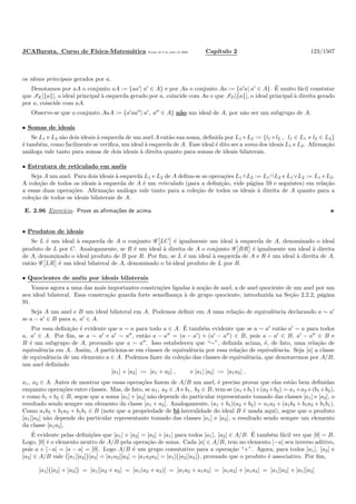 JCABarata. Curso de F´ısica-Matem´atica Vers˜ao de 8 de julho de 2008. Cap´ıtulo 2 123/1507
os ideais principais gerados por a.
Denotamos por aA o conjunto aA := {aa′
| a′
∈ A} e por Aa o conjunto Aa := {a′
a| a′
∈ A}. ´E muito f´acil constatar
que IE[{a}], o ideal principal `a esquerda gerado por a, coincide com Aa e que ID[{a}], o ideal principal `a direita gerado
por a, coincide com aA.
Observe-se que o conjunto AaA := {a′
aa′′
| a′
, a′′
∈ A} n˜ao um ideal de A, por n˜ao ser um subgrupo de A.
• Somas de ideais
Se L1 e L2 s˜ao dois ideais `a esquerda de um anel A ent˜ao sua soma, deﬁnida por L1+L2 := {l1+l2 , l1 ∈ L1 e l2 ∈ L2}
´e tamb´em, como facilmente se veriﬁca, um ideal `a esquerda de A. Esse ideal ´e dito ser a soma dos ideais L1 e L2. Aﬁrma¸c˜ao
an´aloga vale tanto para somas de dois ideais `a direita quanto para somas de ideais bilaterais.
• Estrutura de reticulado em an´eis
Seja A um anel. Para dois ideais `a esquerda L1 e L2 de A deﬁna-se as opera¸c˜oes L1∧L2 := L1∩L2 e L1∨L2 := L1+L2.
A cole¸c˜ao de todos os ideais `a esquerda de A ´e um reticulado (para a deﬁni¸c˜ao, vide p´agina 59 e seguintes) em rela¸c˜ao
a essas duas opera¸c˜oes. Aﬁrma¸c˜ao an´aloga vale tanto para a cole¸c˜ao de todos os ideais `a direita de A quanto para a
cole¸c˜ao de todos os ideais bilaterais de A.
E. 2.96 Exerc´ıcio. Prove as aﬁrma¸c˜oes de acima.
• Produtos de ideais
Se L ´e um ideal `a esquerda de A o conjunto G LC ´e igualmente um ideal `a esquerda de A, denominado o ideal
produto de L por C. Analogamente, se R ´e um ideal `a direita de A o conjunto G BR ´e igualmente um ideal `a direita
de A, denominado o ideal produto de B por R. Por ﬁm, se L ´e um ideal `a esquerda de A e R ´e um ideal `a direita de A,
ent˜ao G LR ´e um ideal bilateral de A, denominado o bi-ideal produto de L por R.
• Quocientes de an´eis por ideais bilaterais
Vamos agora a uma das mais importantes constru¸c˜oes ligadas `a no¸c˜ao de anel, a de anel quociente de um anel por um
seu ideal bilateral. Essa constru¸c˜ao guarda forte semelhan¸ca `a de grupo quociente, introduzida na Se¸c˜ao 2.2.2, p´agina
91.
Seja A um anel e B um ideal bilateral em A. Podemos deﬁnir em A uma rela¸c˜ao de equivalˆencia declarando a ∼ a′
se a − a′
∈ B para a, a′
∈ A.
Por essa deﬁni¸c˜ao ´e evidente que a ∼ a para todo a ∈ A. ´E tamb´em evidente que se a ∼ a′
ent˜ao a′
∼ a para todos
a, a′
∈ A. Por ﬁm, se a ∼ a′
e a′
∼ a′′
, ent˜ao a − a′′
= (a − a′
) + (a′
− a′′
) ∈ B, pois a − a′
∈ B, a′
− a′′
∈ B e
B ´e um subgrupo de A, provando que a ∼ a′′
. Isso estabeleceu que “∼”, deﬁnida acima, ´e, de fato, uma rela¸c˜ao de
equivalˆencia em A. Assim, A particiona-se em classes de equivalˆencia por essa rela¸c˜ao de equivalˆencia. Seja [a] a classe
de equivalˆencia de um elemento a ∈ A. Podemos fazer da cole¸c˜ao das classes de equivalˆencia, que denotaremos por A/B,
um anel deﬁnindo
[a1] + [a2] := [a1 + a2] , e [a1] [a2] := [a1a2] .
a1, a2 ∈ A. Antes de mostrar que essas opera¸c˜oes fazem de A/B um anel, ´e preciso provar que elas est˜ao bem deﬁnidas
enquanto opera¸c˜oes entre classes. Mas, de fato, se a1, a2 ∈ A e b1, b2 ∈ B, tem-se (a1 +b1)+(a2 +b2) = a1 +a2 +(b1 +b2),
e como b1 +b2 ∈ B, segue que a soma [a1]+[a2] n˜ao depende do particular representante tomado das classes [a1] e [a2], o
resultado sendo sempre um elemento da classe [a1 + a2]. Analogamente, (a1 + b1)(a2 + b2) = a1a2 + (a1b2 + b1a2 + b1b1).
Como a1b2 + b1a2 + b1b1 ∈ B (note que a propriedade de bi-lateralidade do ideal B ´e usada aqui), segue que o produto
[a1][a2] n˜ao depende do particular representante tomado das classes [a1] e [a2], o resultado sendo sempre um elemento
da classe [a1a2].
´E evidente pelas deﬁni¸c˜oes que [a1] + [a2] = [a2] + [a1] para todos [a1], [a2] ∈ A/B. ´E tamb´em f´acil ver que [0] = B.
Logo, [0] ´e o elemento neutro de A/B pela opera¸c˜ao de soma. Cada [a] ∈ A/B, tem no elemento [−a] seu inverso aditivo,
pois a + [−a] = [a − a] = [0]. Logo A/B ´e um grupo comutativo para a opera¸c˜ao “+”. Agora, para todos [a1], [a2] e
[a3] ∈ A/B vale [a1][a2] [a3] = [a1a2][a3] = [a1a2a3] = [a1] [a2][a3] , provando que o produto ´e associativo. Por ﬁm,
[a1] [a2] + [a3] = [a1][a2 + a3] = [a1(a2 + a3)] = [a1a2 + a1a3] = [a1a2] + [a1a3] = [a1][a2] + [a1][a3]
 