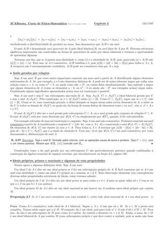 JCABarata. Curso de F´ısica-Matem´atica Vers˜ao de 8 de julho de 2008. Cap´ıtulo 2 124/1507
e
[a2] + [a3] [a1] = [a2 + a3][a1] = [(a2 + a3)a1] = [a2a1 + a3a1] = [a2a1] + [a3a1] = [a2][a1] + [a3][a1] ,
estabelecendo a distributividade do produto na soma. Isso demonstrou que A/B ´e um anel.
O anel A/B ´e denominado anel quociente de A pelo ideal bilateral B, ou anel fator de A por B. Diversas estruturas
alg´ebricas importantes s˜ao constru´ıdas na forma de quocientes de an´eis por ideais bilaterais e teremos a oportunidade
de apresentar algumas.
Notemos, por ﬁm, que se A possui uma identidade 1, ent˜ao [1] ´e a identidade de A/B, pois, para todo [a] ∈ A/B vale
[a][1] = [a1] = [a]. Fora isso, se A ´e comutativo, A/B tamb´em o ´e, pois [a][b] = [ab] = [ba] = [b][a] para todos a, b ∈ A.
A rec´ıproca n˜ao ´e necessariamente verdadeira: A/B pode ser comutativo sem que A o seja.
• An´eis gerados por rela¸c˜oes
Seja A um anel. ´E por vezes muito importante construir um novo anel a partir de A identiﬁcando alguns elementos
selecionados de A. Se, por exemplo, a e b s˜ao elementos distintos de A pode ser de nosso interesse impor que valha uma
rela¸c˜ao como a = b, ou como a2
= b, ou ainda como aba = b3
, ou v´arias delas simultaneamente. Isso equivale a impor
que alguns elementos de A (como os elementos a − b, ou a2
− b ou ainda aba − b3
, nos exemplos acima) sejam nulos.
Combinando alguns ingredientes apresentados acima uma tal constru¸c˜ao ´e poss´ıvel.
Seja A um anel e seja C um subconjunto n˜ao-vazio de A. Seja IB[A, C] ≡ IB[C] o ideal bilateral gerado por C
e seja o anel A/IB[C]. Pela constru¸c˜ao, se x ∈ A/IB[C] ent˜ao [x] = [0]. Como C ⊂ IB[C], segue que se c ∈ C, vale
[c] = [0]. Como se vˆe, essa constru¸c˜ao permite o efeito desejado se impor serem nulos certos elementos de A, a saber os
de C (e todos os demais de IB[C], os quais s˜ao da forma de somas ﬁnitas de elementos como c ou aca′
, com a, a′
∈ A e
c ∈ C).
O anel A/IB[C] ´e dito ser o anel gerado pelo subconjunto C ⊂ A, ou o anel gerado pelo conjunto de rela¸c˜oes C ⊂ A.
O anel A/IB[C] ser´a por vezes denotado por R[A, C] ou simplesmente por R[C], quando A for sub-entendido.
Um exemplo relevante de uma tal constru¸c˜ao ´e o seguinte. Seja A um anel n˜ao-comutativo. Podemos construir um anel
comutativo a partir de A considerando o conjunto C = {ab−ba, com a, b ∈ A} e construindo o anel R[A, C] = A/IB[C].
Os elementos de R[A, C] s˜ao classes [a] com a ∈ A. Para todos a, b ∈ A teremos que [a][b] − [b][a] = [ab − ba] = [0],
pois ab − ba ∈ C ⊂ IB[C], que ´e a classe do elemento 0. Com isso, vˆe-se que R[A, C] ´e um anel comutativo, por vezes
denominado a Abelianiza¸c˜ao do anel A.
E. 2.97 Exerc´ıcio. Seja o anel Z, formado pelos inteiros, com as opera¸c˜oes usuais de soma e produto. Seja C = {n}, com
n um inteiro positivo. Mostre que R[Z, {n}] coincide com Zn.
Constru¸c˜oes como a do anel gerado por um subconjunto C s˜ao particularmente potentes quando combinadas `a
constru¸c˜ao da ´algebra tensorial de espa¸cos vetoriais, que introduziremos na Se¸c˜ao 2.5, p´agina 128.
• Ideais pr´oprios, primos e maximais e algumas de suas propriedades
Vamos agora a algumas deﬁni¸c˜oes ´uteis. Seja A um anel.
Um ideal I de A ´e dito ser um ideal pr´oprio se I for um subconjunto pr´oprio de A. ´E f´acil constatar que se A ´e um
anel com identidade 1, ent˜ao um ideal I ´e pr´oprio se e somente se 1 ∈ I. Essa observa¸c˜ao elementar tem conseq¨uˆencias
diversas sobre propriedades estruturais de ideais, como veremos adiante.
Um ideal pr´oprio de I de A ´e dito ser um ideal primo se para todos a e b ∈ A para os quais valha ab ∈ I tem-se ou
que a ∈ I ou que b ∈ I (ou ambos).
Um ideal pr´oprio M de A ´e dito ser um ideal maximal se n˜ao houver em A nenhum outro ideal pr´oprio que cont´em
M.
Proposi¸c˜ao 2.7 Se A ´e um anel comutativo com uma unidade 1, ent˜ao todo ideal maximal de A ´e um ideal primo.
Prova. Como A ´e comutativo, todo ideal de A ´e bilateral. Sejam a, b ∈ A tais que ab ∈ M. Se a ∈ M a prova est´a
completa. Vamos ent˜ao supor que a ∈ M. O conjunto Aa ´e um ideal, pois para todo a′
∈ A vale a′
ab ∈ a′
M ⊂ M. Fora
isso, Aa n˜ao ´e um subconjunto de M pois, como A ´e unital, Aa cont´em o elemento 1a = a ∈ M. Assim, a soma Aa + M
´e um ideal bilateral de A que cont´em M como subconjunto pr´oprio e que deve conter a unidade, pois se assim n˜ao fosse
 