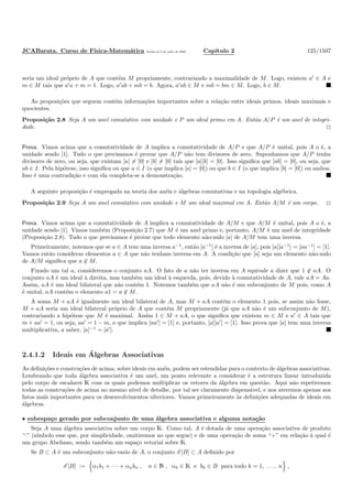 JCABarata. Curso de F´ısica-Matem´atica Vers˜ao de 8 de julho de 2008. Cap´ıtulo 2 125/1507
seria um ideal pr´oprio de A que cont´em M propriamente, contrariando a maximalidade de M. Logo, existem a′
∈ A e
m ∈ M tais que a′
a + m = 1. Logo, a′
ab + mb = b. Agora, a′
ab ∈ M e mb = bm ∈ M. Logo, b ∈ M.
As proposi¸c˜oes que seguem cont´em informa¸c˜oes importantes sobre a rela¸c˜ao entre ideais primos, ideais maximais e
quocientes.
Proposi¸c˜ao 2.8 Seja A um anel comutativo com unidade e P um ideal primo em A. Ent˜ao A/P ´e um anel de integri-
dade.
Prova. Vimos acima que a comutatividade de A implica a comutatividade de A/P e que A/P ´e unital, pois A o ´e, a
unidade sendo [1]. Tudo o que precisamos ´e provar que A/P n˜ao tem divisores de zero. Suponhamos que A/P tenha
divisores de zero, ou seja, que existam [a] = [0] e [b] = [0] tais que [a][b] = [0]. Isso signiﬁca que [ab] = [0], ou seja, que
ab ∈ I. Pela hip´otese, isso signiﬁca ou que a ∈ I (o que implica [a] = [0]) ou que b ∈ I (o que implica [b] = [0]) ou ambos.
Isso ´e uma contradi¸c˜ao e com ela completa-se a demonstra¸c˜ao.
A seguinte proposi¸c˜ao ´e empregada na teoria dos an´eis e ´algebras comutativas e na topologia alg´ebrica.
Proposi¸c˜ao 2.9 Seja A um anel comutativo com unidade e M um ideal maximal em A. Ent˜ao A/M ´e um corpo.
Prova. Vimos acima que a comutatividade de A implica a comutatividade de A/M e que A/M ´e unital, pois A o ´e, a
unidade sendo [1]. Vimos tamb´em (Proposi¸c˜ao 2.7) que M ´e um anel primo e, portanto, A/M ´e um anel de integridade
(Proposi¸c˜ao 2.8). Tudo o que precisamos ´e provar que todo elemento n˜ao-nulo [a] de A/M tem uma inversa.
Primeiramente, notemos que se a ∈ A tem uma inversa a−1
, ent˜ao [a−1
] ´e a inversa de [a], pois [a][a−1
] = [aa−1
] = [1].
Vamos ent˜ao considerar elementos a ∈ A que n˜ao tenham inversa em A. A condi¸c˜ao que [a] seja um elemento n˜ao-nulo
de A/M signiﬁca que a ∈ M.
Fixado um tal a, consideremos o conjunto aA. O fato de a n˜ao ter inversa em A equivale a dizer que 1 ∈ aA. O
conjunto aA ´e um ideal `a direita, mas tamb´em um ideal `a esquerda, pois, devido `a comutatividade de A, vale aA = Aa.
Assim, aA ´e um ideal bilateral que n˜ao cont´em 1. Notemos tamb´em que aA n˜ao ´e um subconjunto de M pois, como A
´e unital, aA cont´em o elemento a1 = a ∈ M.
A soma M + aA ´e igualmente um ideal bilateral de A, mas M + aA cont´em o elemento 1 pois, se assim n˜ao fosse,
M + aA seria um ideal bilateral pr´oprio de A que cont´em M propriamente (j´a que aA n˜ao ´e um subconjunto de M),
contrariando a hip´otese que M ´e maximal. Assim 1 ∈ M + aA, o que signiﬁca que existem m ∈ M e a′
∈ A tais que
m + aa′
= 1, ou seja, aa′
= 1 − m, o que implica [aa′
] = [1] e, portanto, [a][a′
] = [1]. Isso prova que [a] tem uma inversa
multiplicativa, a saber, [a]−1
= [a′
].
2.4.1.2 Ideais em ´Algebras Associativas
As deﬁni¸c˜oes e constru¸c˜oes de acima, sobre ideais em an´eis, podem ser estendidas para o contexto de ´algebras associativas.
Lembrando que toda ´algebra associativa ´e um anel, um ponto relevante a considerar ´e a estrutura linear introduzida
pelo corpo de escalares K com os quais podemos multiplicar os vetores da ´algebra em quest˜ao. Aqui n˜ao repetiremos
todas as constru¸c˜oes de acima no mesmo n´ıvel de detalhe, por tal ser claramente dispens´avel, e nos ateremos apenas aos
fatos mais importantes para os desenvolvimentos ulteriores. Vamos primeiramente `as deﬁni¸c˜oes adequadas de ideais em
´algebras.
• subespa¸co gerado por subconjunto de uma ´algebra associativa e alguma nota¸c˜ao
Seja A uma ´algebra associativa sobre um corpo K. Como tal, A ´e dotada de uma opera¸c˜ao associativa de produto
“·” (s´ımbolo esse que, por simplicidade, omitiremos no que segue) e de uma opera¸c˜ao de soma “+” em rela¸c˜ao `a qual ´e
um grupo Abeliano, sendo tamb´em um espa¸co vetorial sobre K.
Se B ⊂ A ´e um subconjunto n˜ao-vazio de A, o conjunto E [B] ⊂ A deﬁnido por
E [B] := α1b1 + · · · + αnbn , n ∈ N , αk ∈ K e bk ∈ B para todo k = 1, . . . , n ,
 
