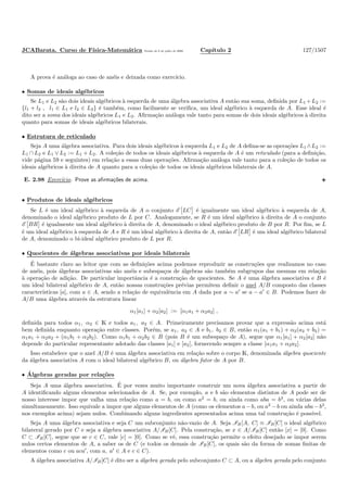 JCABarata. Curso de F´ısica-Matem´atica Vers˜ao de 8 de julho de 2008. Cap´ıtulo 2 127/1507
A prova ´e an´aloga ao caso de an´eis e deixada como exerc´ıcio.
• Somas de ideais alg´ebricos
Se L1 e L2 s˜ao dois ideais alg´ebricos `a esquerda de uma ´algebra associativa A ent˜ao sua soma, deﬁnida por L1 +L2 :=
{l1 + l2 , l1 ∈ L1 e l2 ∈ L2} ´e tamb´em, como facilmente se veriﬁca, um ideal alg´ebrico `a esquerda de A. Esse ideal ´e
dito ser a soma dos ideais alg´ebricos L1 e L2. Aﬁrma¸c˜ao an´aloga vale tanto para somas de dois ideais alg´ebricos `a direita
quanto para somas de ideais alg´ebricos bilaterais.
• Estrutura de reticulado
Seja A uma ´algebra associativa. Para dois ideais alg´ebricos `a esquerda L1 e L2 de A deﬁna-se as opera¸c˜oes L1 ∧L2 :=
L1 ∩ L2 e L1 ∨ L2 := L1 + L2. A cole¸c˜ao de todos os ideais alg´ebricos `a esquerda de A ´e um reticulado (para a deﬁni¸c˜ao,
vide p´agina 59 e seguintes) em rela¸c˜ao a essas duas opera¸c˜oes. Aﬁrma¸c˜ao an´aloga vale tanto para a cole¸c˜ao de todos os
ideais alg´ebricos `a direita de A quanto para a cole¸c˜ao de todos os ideais alg´ebricos bilaterais de A.
E. 2.98 Exerc´ıcio. Prove as aﬁrma¸c˜oes de acima.
• Produtos de ideais alg´ebricos
Se L ´e um ideal alg´ebrico `a esquerda de A o conjunto E LC ´e igualmente um ideal alg´ebrico `a esquerda de A,
denominado o ideal alg´ebrico produto de L por C. Analogamente, se R ´e um ideal alg´ebrico `a direita de A o conjunto
E BR ´e igualmente um ideal alg´ebrico `a direita de A, denominado o ideal alg´ebrico produto de B por R. Por ﬁm, se L
´e um ideal alg´ebrico `a esquerda de A e R ´e um ideal alg´ebrico `a direita de A, ent˜ao E LR ´e um ideal alg´ebrico bilateral
de A, denominado o bi-ideal alg´ebrico produto de L por R.
• Quocientes de ´algebras associativas por ideais bilaterais
´E bastante claro ao leitor que com as deﬁni¸c˜oes acima podemos reproduzir as constru¸c˜oes que realizamos no caso
de an´eis, pois ´algebras associativas s˜ao an´eis e subespa¸cos de ´algebras s˜ao tamb´em subgrupos das mesmas em rela¸c˜ao
`a opera¸c˜ao de adi¸c˜ao. De particular importˆancia ´e a constru¸c˜ao de quocientes. Se A ´e uma ´algebra associativa e B ´e
um ideal bilateral alg´ebrico de A, ent˜ao nossas constru¸c˜oes pr´evias permitem deﬁnir o anel A/B composto das classes
caracter´ısticas [a], com a ∈ A, sendo a rela¸c˜ao de equivalˆencia em A dada por a ∼ a′
se a − a′
∈ B. Podemos fazer de
A/B uma ´algebra atrav´es da estrutura linear
α1[a1] + α2[a2] := [α1a1 + α2a2] ,
deﬁnida para todos α1, α2 ∈ K e todos a1, a2 ∈ A. Primeiramente precisamos provar que a express˜ao acima est´a
bem deﬁnida enquanto opera¸c˜ao entre classes. Por´em, se a1, a2 ∈ A e b1, b2 ∈ B, ent˜ao α1(a1 + b1) + α2(a2 + b2) =
α1a1 + α2a2 + (α1b1 + α2b2). Como α1b1 + α2b2 ∈ B (pois B ´e um subespa¸co de A), segue que α1[a1] + α2[a2] n˜ao
depende do particular representante adotado das classes [a1] e [a2], fornecendo sempre a classe [α1a1 + α2a2].
Isso estabelece que o anel A/B ´e uma ´algebra associativa em rela¸c˜ao sobre o corpo K, denominada ´algebra quociente
da ´algebra associativa A com o ideal bilateral alg´ebrico B, ou ´algebra fator de A por B.
• ´Algebras geradas por rela¸c˜oes
Seja A uma ´algebra associativa. ´E por vezes muito importante construir um nova ´algebra associativa a partir de
A identiﬁcando alguns elementos selecionados de A. Se, por exemplo, a e b s˜ao elementos distintos de A pode ser de
nosso interesse impor que valha uma rela¸c˜ao como a = b, ou como a2
= b, ou ainda como aba = b3
, ou v´arias delas
simultaneamente. Isso equivale a impor que alguns elementos de A (como os elementos a−b, ou a2
−b ou ainda aba−b3
,
nos exemplos acima) sejam nulos. Combinando alguns ingredientes apresentados acima uma tal constru¸c˜ao ´e poss´ıvel.
Seja A uma ´algebra associativa e seja C um subconjunto n˜ao-vazio de A. Seja IB[A, C] ≡ IB[C] o ideal alg´ebrico
bilateral gerado por C e seja a ´algebra associativa A/IB[C]. Pela constru¸c˜ao, se x ∈ A/IB[C] ent˜ao [x] = [0]. Como
C ⊂ IB[C], segue que se c ∈ C, vale [c] = [0]. Como se vˆe, essa constru¸c˜ao permite o efeito desejado se impor serem
nulos certos elementos de A, a saber os de C (e todos os demais de IB[C], os quais s˜ao da forma de somas ﬁnitas de
elementos como c ou aca′
, com a, a′
∈ A e c ∈ C).
A ´algebra associativa A/IB[C] ´e dito ser a ´algebra gerada pelo subconjunto C ⊂ A, ou a ´algebra gerada pelo conjunto
 