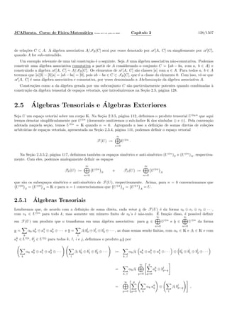 JCABarata. Curso de F´ısica-Matem´atica Vers˜ao de 8 de julho de 2008. Cap´ıtulo 2 128/1507
de rela¸c˜oes C ⊂ A. A ´algebra associativa A/IB[C] ser´a por vezes denotado por A [A, C] ou simplesmente por A [C],
quando A for sub-entendido.
Um exemplo relevante de uma tal constru¸c˜ao ´e o seguinte. Seja A uma ´algebra associativa n˜ao-comutativa. Podemos
construir uma ´algebra associativa comutativa a partir de A considerando o conjunto C = {ab − ba, com a, b ∈ A} e
construindo a ´algebra A [A, C] = A/IB[C]. Os elementos de A [A, C] s˜ao classes [a] com a ∈ A. Para todos a, b ∈ A
teremos que [a][b] − [b][a] = [ab − ba] = [0], pois ab − ba ∈ C ⊂ IB[C], que ´e a classe do elemento 0. Com isso, vˆe-se que
A [A, C] ´e uma ´algebra associativa e comutativa, por vezes denominado a Abelianiza¸c˜ao da ´algebra associativa A.
Constru¸c˜oes como a da ´algebra gerada por um subconjunto C s˜ao particularmente potentes quando combinadas `a
constru¸c˜ao da ´algebra tensorial de espa¸cos vetoriais, que introduziremos na Se¸c˜ao 2.5, p´agina 128.
2.5 ´Algebras Tensoriais e ´Algebras Exteriores
Seja U um espa¸co vetorial sobre um corpo K. Na Se¸c˜ao 2.3.5, p´agina 112, deﬁnimos o produto tensorial U⊗Kn
que aqui
iremos denotar simpliﬁcadamente por U⊗n
(doravante omitiremos o sub-´ındice K dos s´ımbolos ⊗ e ⊕). Pela conven¸c˜ao
adotada naquela se¸c˜ao, temos U⊗n
= K quando n = 0. Agregando a isso a deﬁni¸c˜ao de somas diretas de cole¸c˜oes
arbitr´arias de espa¸cos vetoriais, apresentada na Se¸c˜ao 2.3.4, p´agina 111, podemos deﬁnir o espa¸co vetorial
T (U) :=
∞
n=0
U⊗n
.
Na Se¸c˜ao 2.3.5.2, p´agina 117, deﬁnimos tamb´em os espa¸cos sim´etrico e anti-sim´etrico (U⊗n
)S e (U⊗n
)A, respectiva-
mente. Com eles, podemos analogamente deﬁnir os espa¸cos
TS(U) :=
∞
n=0
U⊗n
S
e TA(U) :=
∞
n=0
U⊗n
A
que s˜ao os subespa¸cos sim´etrico e anti-sim´etrico de T (U), respectivamente. Acima, para n = 0 convencionamos que
U⊗0
S
= U⊗0
A
= K e para n = 1 convencionamos que U⊗1
S
= U⊗1
A
= U.
2.5.1 ´Algebras Tensoriais
Lembremos que, de acordo com a deﬁni¸c˜ao de soma direta, cada vetor v de T (U) ´e da forma v0 ⊕ v1 ⊕ v2 ⊕ · · · ,
com vk ∈ U⊗n
para todo k, mas somente um n´umero ﬁnito de vk’s ´e n˜ao-nulo. ´E fun¸c˜ao disso, ´e poss´ıvel deﬁnir
em T (U) um produto que o transforma em uma ´algebra associativa: para a ∈
∞
n=0
U⊗n
e b ∈
∞
n=0
U⊗n
da forma
a =
k
αk ak
0 ⊕ ak
1 ⊕ ak
2 ⊕ · · · e b =
l
βl bl
0 ⊕ bl
1 ⊕ bl
2 ⊕ · · · , as duas somas sendo ﬁnitas, com αk ∈ K e βl ∈ K e com
ak
i ∈ U⊗i
, bl
j ∈ U⊗j
para todos k, l, i e j, deﬁnimos o produto a b por
k
αk ak
0 ⊕ ak
1 ⊕ ak
2 ⊕ · · ·
l
βl bl
0 ⊕ bl
1 ⊕ bl
2 ⊕ · · · :=
k, l
αkβl ak
0 ⊕ ak
1 ⊕ ak
2 ⊕ · · · ⊗ bl
0 ⊕ bl
1 ⊕ bl
2 ⊕ · · ·
=
k, l
αkβl
∞
p=0
p
q=0
ak
q ⊗ bl
p−q
=
∞
p=0
p
q=0 k
αk ak
q ⊗
l
βl bl
p−q ,
 