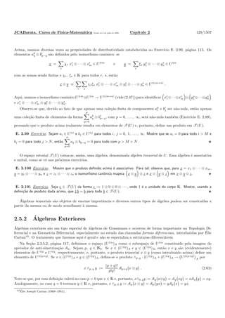 JCABarata. Curso de F´ısica-Matem´atica Vers˜ao de 8 de julho de 2008. Cap´ıtulo 2 129/1507
Acima, usamos diversas vezes as propriedades de distributividade estabelecidas no Exerc´ıcio E. 2.92, p´agina 115. Os
elementos ak
q ⊗ bl
p−q s˜ao deﬁnidos pelo isomorﬁsmo canˆonico: se
x =
r
χr xr
1 ⊗ · · · ⊗ xr
m ∈ U⊗m
e y =
s
ξs ys
1 ⊗ · · · ⊗ ys
n ∈ U⊗n
com as somas sendo ﬁnitas e χr, ξs ∈ K para todos r, s, ent˜ao
x ⊗ y ≡
r s
χrξs xr
1 ⊗ · · · ⊗ xr
m ⊗ ys
1 ⊗ · · · ⊗ ys
n ∈ U⊗(m+n)
.
Aqui, usamos o isomorﬁsmo canˆonico U⊗m
⊗U⊗n
→ U⊗(m+n)
(vide (2.47)) para identiﬁcar xr
1⊗· · ·⊗xr
m ⊗ ys
1⊗· · ·⊗ys
n
e xr
1 ⊗ · · · ⊗ xr
m ⊗ ys
1 ⊗ · · · ⊗ ys
n.
Observe-se que, devido ao fato de que apenas uma cole¸c˜ao ﬁnita de componentes ak
i e bl
j ser n˜ao-nula, ent˜ao apenas
uma cole¸c˜ao ﬁnita de elementos da forma
p
q=0
ak
q ⊗ bl
p−q, com p = 0, . . . , ∞, ser´a n˜ao-nula tamb´em (Exerc´ıcio E. 2.99),
provando que o produto acima realmente resulta em elementos de T (U) e, portanto, deﬁne um produto em T (U).
E. 2.99 Exerc´ıcio. Sejam ai ∈ U⊗i
e bj ∈ U⊗j
para todos i, j = 0, 1, . . . , ∞. Mostre que se ai = 0 para todo i > M e
bj = 0 para todo j > N, ent˜ao
p
q=0
aq ⊗ bp−q = 0 para todo com p > M + N.
O espa¸co vetorial T (U) torna-se, assim, uma ´algebra, denominada ´algebra tensorial de U. Essa ´algebra ´e associativa
e unital, como se vˆe nos pr´oximos exerc´ıcios.
E. 2.100 Exerc´ıcio. Mostre que o produto deﬁnido acima ´e associativo. Para tal, observe que, para x = x1 ⊗ · · · ⊗ xm,
y = y1 ⊗ · · · ⊗ yn e z = z1 ⊗ · · · ⊗ zo o isomorﬁsmo canˆonico mapeia x ⊗ y ⊗ z e x ⊗ y ⊗ z em x ⊗ y ⊗ z.
E. 2.101 Exerc´ıcio. Seja e ∈ T (U) da forma e := 1 ⊕ 0 ⊕ 0 ⊕ · · · , onde 1 ´e a unidade do corpo K. Mostre, usando a
deﬁni¸c˜ao de produto dada acima, que 1 b = b para todo b ∈ T (U).
´Algebras tensoriais s˜ao objetos de enorme importˆancia e diversos outros tipos de ´algebra podem ser constru´ıdas a
partir da mesma ou de modo semelhante `a mesma.
2.5.2 ´Algebras Exteriores
´Algebras exteriores s˜ao um tipo especial de ´algebras de Grassmann e ocorrem de forma importante na Topologia Di-
ferencial e na Geometria Diferencial, especialmente no estudo das chamadas formas diferenciais, introduzidas por ´Elie
Cartan43
. O tratamento que faremos aqui ´e geral e n˜ao se especializa a estruturas diferenci´aveis.
Na Se¸c˜ao 2.3.5.2, p´agina 117, deﬁnimos o espa¸co (U⊗n
)A como o subespa¸co de U⊗n
constitu´ıdo pela imagem do
operador de anti-simetriza¸c˜ao An. Sejam p, q ∈ N0. Se x ∈ (U⊗p
)A e y ∈ (U⊗q
)A, ent˜ao x e y s˜ao (evidentemente)
elementos de U⊗p
e U⊗q
, respectivamente, e, portanto, o produto tensorial x ⊗ y (como introduzido acima) deﬁne um
elemento de U⊗(p+q)
. Se x ∈ (U⊗p
)A e y ∈ (U⊗q
)A, deﬁna-se o produto ∧p, q : (U⊗p
)A × (U⊗q
)A → U⊗(p+q)
A
por
x ∧p, q y :=
(p + q)!
p!q!
Ap+q x ⊗ y . (2.63)
Note-se que, por essa deﬁni¸c˜ao valer´a no caso p = 0 que x ∈ K e, portanto, x∧0, qy := Aq x⊗y = Aq xy = xAq y = xy.
Analogamente, no caso q = 0 teremos y ∈ K e, portanto, x ∧p, 0 y := Ap x ⊗ y = Ap yx = yAp x = yx.
43 ´Elie Joseph Cartan (1869–1951).
 