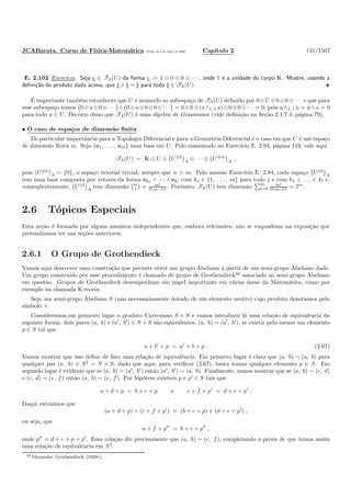 JCABarata. Curso de F´ısica-Matem´atica Vers˜ao de 8 de julho de 2008. Cap´ıtulo 2 131/1507
E. 2.102 Exerc´ıcio. Seja e ∈ TA(U) da forma e := 1 ⊕ 0 ⊕ 0 ⊕ · · · , onde 1 ´e a unidade do corpo K. Mostre, usando a
deﬁni¸c˜ao de produto dada acima, que 1 ∧ b = b para todo b ∈ TA(U).
´E importante tamb´em reconhecer que U ´e isomorfo ao subespa¸co de TA(U) deﬁnido por 0⊕U ⊕0⊕0⊕· · · e que para
esse subespa¸co temos 0⊕u⊕0⊕· · · ∧ 0⊕u⊕0⊕0⊕· · · = 0⊕0⊕(u∧1, 1 u)⊕0⊕0⊕· · · = 0, pois u∧1, 1 u = u∧u = 0
para todo u ∈ U. Decorre disso que TA(U) ´e uma ´algebra de Grassmann (vide deﬁni¸c˜ao na Se¸c˜ao 2.1.7.4, p´agina 79).
• O caso de espa¸cos de dimens˜ao ﬁnita
De particular importˆancia para a Topologia Diferencial e para a Geometria Diferencial ´e o caso em que U ´e um espa¸co
de dimens˜ao ﬁnita m. Seja {e1, . . . , em} uma base em U. Pelo comentado no Exerc´ıcio E. 2.94, p´agina 119, vale aqui
TA(U) = K ⊕ U ⊕ U⊗2
A
⊕ · · · ⊕ U⊗m
A
,
pois (U⊗n
)A = {0}, o espa¸co vetorial trivial, sempre que n > m. Pelo mesmo Exerc´ıcio E. 2.94, cada espa¸co U⊗l
A
tem uma base composta por vetores da forma ek1 ∧ · · · ∧ ekl
com kj ∈ {1, . . . , m} para todo j e com k1 < . . . < kl e,
conseq¨uentemente, U⊗l
A
tem dimens˜ao m
l = m!
l!(m−l)! . Portanto, TA(U) tem dimens˜ao
m
l=0
m!
l!(m−l)! = 2m
.
2.6 T´opicos Especiais
Esta se¸c˜ao ´e formada por alguns assuntos independentes que, embora relevantes, n˜ao se enquadram na exposi¸c˜ao que
pretend´ıamos ter nas se¸c˜oes anteriores.
2.6.1 O Grupo de Grothendieck
Vamos aqui descrever uma constru¸c˜ao que permite obter um grupo Abeliano a partir de um semi-grupo Abeliano dado.
Um grupo constru´ıdo por esse procedimento ´e chamado de grupo de Grothendieck44
associado ao semi-grupo Abeliano
em quest˜ao. Grupos de Grothendieck desempenham um papel importante em v´arias ´areas da Matem´atica, como por
exemplo na chamada K-teoria.
Seja um semi-grupo Abeliano S (n˜ao necessariamente dotado de um elemento neutro) cujo produto denotamos pelo
s´ımbolo +.
Consideremos em primeiro lugar o produto Cartesiano S × S e vamos introduzir l´a uma rela¸c˜ao de equivalˆencia da
seguinte forma: dois pares (a, b) e (a′
, b′
) ∈ S × S s˜ao equivalentes, (a, b) ∼ (a′
, b′
), se existir pelo menos um elemento
p ∈ S tal que
a + b′
+ p = a′
+ b + p . (2.67)
Vamos mostrar que isso deﬁne de fato uma rela¸c˜ao de equivalˆencia. Em primeiro lugar ´e claro que (a, b) ∼ (a, b) para
qualquer par (a, b) ∈ S2
= S × S, dado que aqui, para veriﬁcar (2.67), basta tomar qualquer elemento p ∈ S. Em
segundo lugar ´e evidente que se (a, b) ∼ (a′
, b′
) ent˜ao (a′
, b′
) ∼ (a, b). Finalmente, vamos mostrar que se (a, b) ∼ (c, d)
e (c, d) ∼ (e, f) ent˜ao (a, b) ∼ (e, f). Por hip´otese existem p e p′
∈ S tais que
a + d + p = b + c + p e c + f + p′
= d + e + p′
.
Daqui extra´ımos que
(a + d + p) + (c + f + p′
) = (b + c + p) + (d + e + p′
) ,
ou seja, que
a + f + p′′
= b + e + p′′
,
onde p′′
= d + c + p + p′
. Essa rela¸c˜ao diz precisamente que (a, b) ∼ (e, f), completando a prova de que temos assim
uma rela¸c˜ao de equivalˆencia em S2
.
44Alexander Grothendieck (1928-).
 
