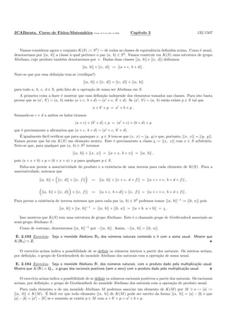 JCABarata. Curso de F´ısica-Matem´atica Vers˜ao de 8 de julho de 2008. Cap´ıtulo 2 132/1507
Vamos considerar agora o conjunto K(S) := S2
/ ∼ de todas as classes de equivalˆencia deﬁnidas acima. Como ´e usual,
denotaremos por [(a, b)] a classe `a qual pertence o par (a, b) ∈ S2
. Vamos construir em K(S) uma estrutura de grupo
Abeliano, cujo produto tamb´em denotaremos por +. Dadas duas classes [(a, b)] e [(c, d)] deﬁnimos
[(a, b)] + [(c, d)] := [(a + c, b + d)] .
Note-se que por essa deﬁni¸c˜ao tem-se (veriﬁque!)
[(a, b)] + [(c, d)] = [(c, d)] + [(a, b)]
para todo a, b, c, d ∈ S, pelo fato de a opera¸c˜ao de soma ser Abeliana em S.
A primeira coisa a fazer ´e mostrar que essa deﬁni¸c˜ao independe dos elementos tomados nas classes. Para isto basta
provar que se (a′
, b′
) ∼ (a, b) ent˜ao (a + c, b + d) ∼ (a′
+ c, b′
+ d). Se (a′
, b′
) ∼ (a, b) ent˜ao existe p ∈ S tal que
a + b′
+ p = a′
+ b + p .
Somando-se c + d a ambos os lados tiramos
(a + c) + (b′
+ d) + p = (a′
+ c) + (b + d) + p
que ´e precisamente a aﬁrmativa que (a + c, b + d) ∼ (a′
+ c, b′
+ d).
´E igualmente f´acil veriﬁcar que para quaisquer x, y ∈ S tem-se que (x, x) ∼ (y, y) e que, portanto, [(x, x)] = [(y, y)].
Vamos provar que h´a em K(S) um elemento neutro. Este ´e precisamente a classe e := [(x, x)] com x ∈ S arbitr´ario.
Note-se que, para qualquer par (a, b) ∈ S2
teremos
[(a, b)] + [(x, x)] = [(a + x, b + x)] = [(a, b)] ,
pois (a + x + b) + p = (b + x + a) + p para qualquer p ∈ S.
Falta-nos provar a associatividade do produto e a existˆencia de uma inversa para cada elemento de K(S). Para a
associatividade, notemos que
[(a, b)] + [(c, d)] + [(e, f)] := [(a, b)] + [(c + e, d + f)] = [(a + c + e, b + d + f)] ,
[(a, b)] + [(c, d)] + [(e, f)] := [(a + c, b + d)] + [(e, f)] = [(a + c + e, b + d + f)] .
Para provar a existˆencia de inversa notemos que para cada par (a, b) ∈ S2
podemos tomar [(a, b)]−1 := [(b, a)] pois
[(a, b)] + [(a, b)]−1
= [(a, b)] + [(b, a)] = [(a + b, a + b)] = e .
Isso mostrou que K(S) tem uma estrutura de grupo Abeliano. Este ´e o chamado grupo de Grothendieck associado ao
semi-grupo Abeliano S.
Como de costume, denotaremos [(a, b)]−1
por −[(a, b)]. Assim, −[(a, b)] = [(b, a)].
E. 2.103 Exerc´ıcio. Seja o mon´oide Abeliano N0 dos n´umeros naturais contendo o 0 com a soma usual. Mostre que
K(N0) ≃ Z.
O exerc´ıcio acima indica a possibilidade de se deﬁnir os n´umeros inteiros a partir dos naturais. Os inteiros seriam,
por deﬁni¸c˜ao, o grupo de Grothendieck do mon´oide Abeliano dos naturais com a opera¸c˜ao de soma usual.
E. 2.104 Exerc´ıcio. Seja o mon´oide Abeliano N, dos n´umeros naturais, com o produto dado pela multiplica¸c˜ao usual.
Mostre que K(N) ≃ Q+, o grupo dos racionais positivos (sem o zero) com o produto dado pela multiplica¸c˜ao usual.
O exerc´ıcio acima indica a possibilidade de se deﬁnir os n´umeros racionais positivos a partir dos naturais. Os racionais
seriam, por deﬁni¸c˜ao, o grupo de Grothendieck do mon´oide Abeliano dos naturais com a opera¸c˜ao de produto usual.
Para cada elemento a de um mon´oide Abeliano M podemos associar um elemento de K(M) por M ∋ a → [a] :=
[(a, 0)] ∈ K(M). ´E f´acil ver que todo elemento [(a, b)] de K(M) pode ser escrito da forma [(a, b)] = [a] − [b] e que
[a] − [b] = [a′
] − [b′
] se e somente se existir p ∈ M com a + b′
+ p = a′
+ b + p.
 