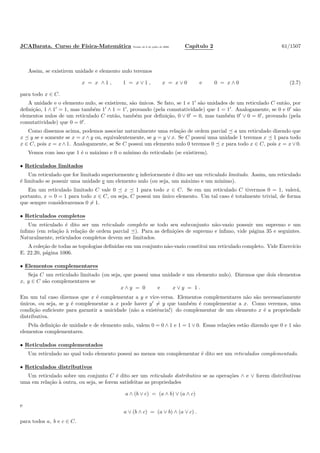 JCABarata. Curso de F´ısica-Matem´atica Vers˜ao de 8 de julho de 2008. Cap´ıtulo 2 61/1507
Assim, se existirem unidade e elemento nulo teremos
x = x ∧ 1 , 1 = x ∨ 1 , x = x ∨ 0 e 0 = x ∧ 0 (2.7)
para todo x ∈ C.
A unidade e o elemento nulo, se existirem, s˜ao ´unicos. Se fato, se 1 e 1′
s˜ao unidades de um reticulado C ent˜ao, por
deﬁni¸c˜ao, 1 ∧ 1′
= 1, mas tamb´em 1′
∧ 1 = 1′
, provando (pela comutatividade) que 1 = 1′
. Analogamente, se 0 e 0′
s˜ao
elementos nulos de um reticulado C ent˜ao, tamb´em por deﬁni¸c˜ao, 0 ∨ 0′
= 0, mas tamb´em 0′
∨ 0 = 0′
, provando (pela
comutatividade) que 0 = 0′
.
Como dissemos acima, podemos associar naturalmente uma rela¸c˜ao de ordem parcial a um reticulado dizendo que
x y se e somente se x = x ∧ y ou, equivalentemente, se y = y ∨ x. Se C possui uma unidade 1 teremos x 1 para todo
x ∈ C, pois x = x ∧ 1. Analogamente, se Se C possui um elemento nulo 0 teremos 0 x para todo x ∈ C, pois x = x ∨ 0.
Vemos com isso que 1 ´e o m´aximo e 0 o m´ınimo do reticulado (se existirem).
• Reticulados limitados
Um reticulado que for limitado superiormente e inferiormente ´e dito ser um reticulado limitado. Assim, um reticulado
´e limitado se possuir uma unidade e um elemento nulo (ou seja, um m´aximo e um m´ınimo).
Em um reticulado limitado C vale 0 x 1 para todo x ∈ C. Se em um reticulado C tivermos 0 = 1, valer´a,
portanto, x = 0 = 1 para todo x ∈ C, ou seja, C possui um ´unico elemento. Um tal caso ´e totalmente trivial, de forma
que sempre consideraremos 0 = 1.
• Reticulados completos
Um reticulado ´e dito ser um reticulado completo se todo seu subconjunto n˜ao-vazio possuir um supremo e um
´ınﬁmo (em rela¸c˜ao `a rela¸c˜ao de ordem parcial ). Para as deﬁni¸c˜oes de supremo e ´ınﬁmo, vide p´agina 35 e seguintes.
Naturalmente, reticulados completos devem ser limitados.
A cole¸c˜ao de todas as topologias deﬁnidas em um conjunto n˜ao-vazio constitui um reticulado completo. Vide Exerc´ıcio
E. 22.20, p´agina 1006.
• Elementos complementares
Seja C um reticulado limitado (ou seja, que possui uma unidade e um elemento nulo). Dizemos que dois elementos
x, y ∈ C s˜ao complementares se
x ∧ y = 0 e x ∨ y = 1 .
Em um tal caso dizemos que x ´e complementar a y e vice-versa. Elementos complementares n˜ao s˜ao necessariamente
´unicos, ou seja, se y ´e complementar a x pode haver y′
= y que tamb´em ´e complementar a x. Como veremos, uma
condi¸c˜ao suﬁciente para garantir a unicidade (n˜ao a existˆencia!) do complementar de um elemento x ´e a propriedade
distributiva.
Pela deﬁni¸c˜ao de unidade e de elemento nulo, valem 0 = 0 ∧ 1 e 1 = 1 ∨ 0. Essas rela¸c˜oes est˜ao dizendo que 0 e 1 s˜ao
elementos complementares.
• Reticulados complementados
Um reticulado no qual todo elemento possui ao menos um complementar ´e dito ser um reticulados complementado.
• Reticulados distributivos
Um reticulado sobre um conjunto C ´e dito ser um reticulado distributivo se as opera¸c˜oes ∧ e ∨ forem distributivas
uma em rela¸c˜ao `a outra, ou seja, se forem satisfeitas as propriedades
a ∧ (b ∨ c) = (a ∧ b) ∨ (a ∧ c)
e
a ∨ (b ∧ c) = (a ∨ b) ∧ (a ∨ c) .
para todos a, b e c ∈ C.
 