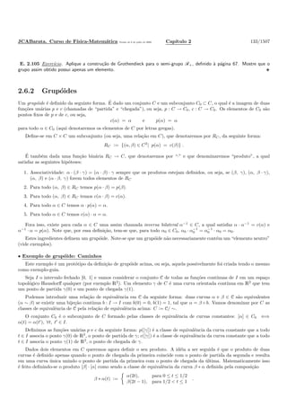 JCABarata. Curso de F´ısica-Matem´atica Vers˜ao de 8 de julho de 2008. Cap´ıtulo 2 133/1507
E. 2.105 Exerc´ıcio. Aplique a constru¸c˜ao de Grothendieck para o semi-grupo R+, deﬁnido `a p´agina 67. Mostre que o
grupo assim obtido possui apenas um elemento.
2.6.2 Grup´oides
Um grup´oide ´e deﬁnido da seguinte forma. ´E dado um conjunto C e um subconjunto C0 ⊂ C, o qual ´e a imagem de duas
fun¸c˜oes un´arias p e c (chamadas de “partida” e “chegada”), ou seja, p : C → C0, c : C → C0. Os elementos de C0 s˜ao
pontos ﬁxos de p e de c, ou seja,
c(α) = α e p(α) = α
para todo α ∈ C0 (aqui denotaremos os elementos de C por letras gregas).
Deﬁne-se em C × C um subconjunto (ou seja, uma rela¸c˜ao em C), que denotaremos por RC, da seguinte forma:
RC := {(α, β) ∈ C2
| p(α) = c(β)} .
´E tamb´em dada uma fun¸c˜ao bin´aria RC → C, que denotaremos por “·” e que denominaremos “produto”, a qual
satisfaz as seguintes hip´oteses:
1. Associatividade: α · (β · γ) = (α · β) · γ sempre que os produtos estejam deﬁnidos, ou seja, se (β, γ), (α, β · γ),
(α, β) e (α · β, γ) forem todos elementos de RC
2. Para todo (α, β) ∈ RC temos p(α · β) = p(β).
3. Para todo (α, β) ∈ RC temos c(α · β) = c(α).
4. Para todo α ∈ C temos α · p(α) = α.
5. Para todo α ∈ C temos c(α) · α = α.
Fora isso, existe para cada α ∈ C uma assim chamada inversa bilateral α−1
∈ C, a qual satisfaz α · α−1
= c(α) e
α−1
· α = p(α). Note que, por essa deﬁni¸c˜ao, tem-se que, para todo α0 ∈ C0, α0 · α−1
0 = α−1
0 · α0 = α0.
Estes ingredientes deﬁnem um grup´oide. Note-se que um grup´oide n˜ao necessariamente cont´em um “elemento neutro”
(vide exemplos).
• Exemplo de grup´oide: Caminhos
Este exemplo ´e um prot´otipo da deﬁni¸c˜ao de grup´oide acima, ou seja, aquela possivelmente foi criada tendo o mesmo
como exemplo-guia.
Seja I o intervalo fechado [0, 1] e vamos considerar o conjunto C de todas as fun¸c˜oes cont´ınuas de I em um espa¸co
topol´ogico Hausdorﬀ qualquer (por exemplo R2
). Um elemento γ de C ´e uma curva orientada cont´ınua em R2
que tem
um ponto de partida γ(0) e um ponto de chegada γ(1).
Podemos introduzir uma rela¸c˜ao de equivalˆencia em C da seguinte forma: duas curvas α e β ∈ C s˜ao equivalentes
(α ∼ β) se existir uma bije¸c˜ao cont´ınua b : I → I com b(0) = 0, b(1) = 1, tal que α = β ◦ b. Vamos denominar por C as
classes de equivalˆencia de C pela rela¸c˜ao de equivalˆencia acima: C := C/ ∼.
O conjunto C0 ´e o subconjunto de C formado pelas classes de equivalˆencia de curvas constantes: [α] ∈ C0 ⇐⇒
α(t) = α(t′
), ∀t, t′
∈ I.
Deﬁnimos as fun¸c˜oes un´arias p e c da seguinte forma: p([γ]) ´e a classe de equivalˆencia da curva constante que a todo
t ∈ I associa o ponto γ(0) de R2
, o ponto de partida de γ; c([γ]) ´e a classe de equivalˆencia da curva constante que a todo
t ∈ I associa o ponto γ(1) de R2
, o ponto de chegada de γ.
Dados dois elementos em C queremos agora deﬁnir o seu produto. A id´eia a ser seguida ´e que o produto de duas
curvas ´e deﬁnido apenas quando o ponto de chegada da primeira coincide com o ponto de partida da segunda e resulta
em uma curva ´unica unindo o ponto de partida da primeira com o ponto de chegada da ´ultima. Matematicamente isso
´e feito deﬁnindo-se o produto [β] · [α] como sendo a classe de equivalˆencia da curva β ∗ α deﬁnida pela composi¸c˜ao
β ∗ α(t) :=
α(2t), para 0 ≤ t ≤ 1/2
β(2t − 1), para 1/2 < t ≤ 1
.
 