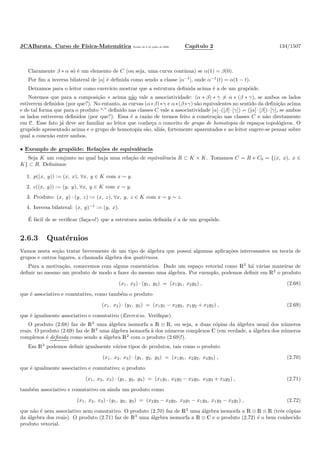 JCABarata. Curso de F´ısica-Matem´atica Vers˜ao de 8 de julho de 2008. Cap´ıtulo 2 134/1507
Claramente β ∗ α s´o ´e um elemento de C (ou seja, uma curva cont´ınua) se α(1) = β(0).
Por ﬁm a inversa bilateral de [α] ´e deﬁnida como sendo a classe [α−1
], onde α−1
(t) = α(1 − t).
Deixamos para o leitor como exerc´ıcio mostrar que a estrutura deﬁnida acima ´e a de um grup´oide.
Notemos que para a composi¸c˜ao ∗ acima n˜ao vale a associatividade: (α ∗ β) ∗ γ = α ∗ (β ∗ γ), se ambos os lados
estiverem deﬁnidos (por que?). No entanto, as curvas (α∗β)∗γ e α∗(β∗γ) s˜ao equivalentes no sentido da deﬁni¸c˜ao acima
e de tal forma que para o produto “·” deﬁnido nas classes C vale a associatividade [α]·([β]·[γ]) = ([α]·[β])·[γ], se ambos
os lados estiverem deﬁnidos (por que?). Essa ´e a raz˜ao de termos feito a constru¸c˜ao nas classes C e n˜ao diretamente
em C. Esse fato j´a deve ser familiar ao leitor que conhe¸ca o conceito de grupo de homotopia de espa¸cos topol´ogicos. O
grup´oide apresentado acima e o grupo de homotopia s˜ao, ali´as, fortemente aparentados e ao leitor sugere-se pensar sobre
qual a conex˜ao entre ambos.
• Exemplo de grup´oide: Rela¸c˜oes de equivalˆencia
Seja K um conjunto no qual haja uma rela¸c˜ao de equivalˆencia R ⊂ K × K. Tomamos C = R e C0 = {(x, x), x ∈
K} ⊂ R. Deﬁnimos
1. p((x, y)) := (x, x), ∀x, y ∈ K com x ∼ y.
2. c((x, y)) := (y, y), ∀x, y ∈ K com x ∼ y.
3. Produto: (x, y) · (y, z) := (x, z), ∀x, y, z ∈ K com x ∼ y ∼ z.
4. Inversa bilateral: (x, y)−1 := (y, x).
´E f´acil de se veriﬁcar (fa¸ca-o!) que a estrutura assim deﬁnida ´e a de um grup´oide.
2.6.3 Quat´ernios
Vamos nesta se¸c˜ao tratar brevemente de um tipo de ´algebra que possui algumas aplica¸c˜oes interessantes na teoria de
grupos e outros lugares, a chamada ´algebra dos quat´ernios.
Para a motiva¸c˜ao, comecemos com alguns coment´arios. Dado um espa¸co vetorial como R2
h´a v´arias maneiras de
deﬁnir no mesmo um produto de modo a fazer do mesmo uma ´algebra. Por exemplo, podemos deﬁnir em R2
o produto
(x1, x2) · (y1, y2) = (x1y1, x2y2) , (2.68)
que ´e associativo e comutativo, como tamb´em o produto
(x1, x2) · (y1, y2) = (x1y1 − x2y2, x1y2 + x2y2) , (2.69)
que ´e igualmente associativo e comutativo (Exerc´ıcio. Veriﬁque).
O produto (2.68) faz de R2
uma ´algebra isomorfa a R ⊗ R, ou seja, a duas c´opias da ´algebra usual dos n´umeros
reais. O produto (2.69) faz de R2
uma ´algebra isomorfa `a dos n´umeros complexos C (em verdade, a ´algebra dos n´umeros
complexos ´e deﬁnida como sendo a ´algebra R2
com o produto (2.69)!).
Em R3
podemos deﬁnir igualmente v´arios tipos de produtos, tais como o produto
(x1, x2, x3) · (y1, y2, y3) = (x1y1, x2y2, x3y3) , (2.70)
que ´e igualmente associativo e comutativo; o produto
(x1, x2, x3) · (y1, y2, y3) = (x1y1, x2y2 − x3y3, x2y3 + x3y2) , (2.71)
tamb´em associativo e comutativo ou ainda um produto como
(x1, x2, x3) · (y1, y2, y3) = (x2y3 − x3y2, x3y1 − x1y3, x1y2 − x2y1) , (2.72)
que n˜ao ´e nem associativo nem comutativo. O produto (2.70) faz de R3
uma ´algebra isomorfa a R ⊗ R ⊗ R (trˆes c´opias
da ´algebra dos reais). O produto (2.71) faz de R3
uma ´algebra isomorfa a R ⊗ C e o produto (2.72) ´e o bem conhecido
produto vetorial.
 