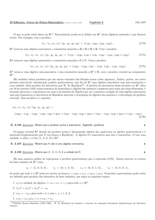 JCABarata. Curso de F´ısica-Matem´atica Vers˜ao de 8 de julho de 2008. Cap´ıtulo 2 135/1507
O que se pode ent˜ao fazer em R4
? Naturalmente poder-se-ia deﬁnir em R4
v´arias ´algebras imitando o que ﬁzemos
acima. Por exemplo, com o produto
(x1, x2, x3, x4) · (y1, y2, y3, y4) = (x1y1, x2y2, x3y3, x4y4) , (2.73)
R4
torna-se uma ´algebra associativa e comutativa isomorfa a R ⊗ R ⊗ R ⊗ R. Com o produto
(x1, x2, x3, x4) · (y1, y2, y3, y4) = (x1y1 − x2y2, x1y2 + x2y1, x3y3 − x4y4, x3y4 + x4y3) , (2.74)
R4
torna-se uma ´algebra associativa e comutativa isomorfa a C ⊗ C. Com o produto
(x1, x2, x3, x4) · (y1, y2, y3, y4) = (x2y3 − x3y2, x3y1 − x1y3, x1y2 − x2y1, x4y4) (2.75)
R4
torna-se uma ´algebra n˜ao-associativa e n˜ao-comutativa isomorfa a R3
⊗ R, com o produto vetorial na componente
R3
.
H´a tamb´em outros produtos que s˜ao meras variantes das listadas acima (ache algumas). Existe, por´em, um outro
produto n˜ao-trivial, denominado produto quaterniˆonico, que faz de R4
uma ´algebra associativa mas n˜ao-comutativa e
com unidade. Esse produto foi descoberto por W. R. Hamilton45
. A hist´oria da descoberta desse produto em R4
, feita
em 16 de outubro 1843, numa tentativa de generalizar a ´algebra dos n´umeros complexos para mais que duas dimens˜oes, ´e
bastante pitoresca e representou um marco na hist´oria da ´Algebra por ser o primeiro exemplo de uma ´algebra associativa
mas n˜ao-comutativa (a descoberta de Hamilton antecede a introdu¸c˜ao da ´algebra das matrizes e a introdu¸c˜ao do produto
vetorial). Esse produto ´e o seguinte:
(x0, x1, x2, x3) · (y0, y1, y2, y3) =
(x0y0 − x1y1 − x2y2 − x3y3, x0y1 + y0x1 + x2y3 − x3y2, x0y2 + y0x2 + x3y1 − x1y3, x0y3 + y0x3 + x1y2 − x2y1) .
(2.76)
E. 2.106 Exerc´ıcio. Mostre que o produto acima ´e associativo. Sugest˜ao: paciˆencia.
O espa¸co vetorial R4
dotado do produto acima ´e denominado ´algebra dos quat´ernios ou ´algebra quaterniˆonica e ´e
denotada freq¨uentemente por À (em honra a Hamilton). A ´algebra À ´e associativa mas n˜ao ´e comutativa. À tem uma
unidade, a saber, o vetor (1, 0, 0, 0) ∈ R4
.
E. 2.107 Exerc´ıcio. Mostre que À n˜ao ´e uma ´algebra comutativa.
E. 2.108 Exerc´ıcio. Mostre que (1, 0, 0, 0) ´e a unidade de À.
H´a uma maneira melhor de representar o produto quaterniˆonico que a express˜ao (2.76). Vamos escrever os vetores
da base canˆonica de R4
como
e0 = (1, 0, 0, 0) , e1 = (0, 1, 0, 0) , e2 = (0, 0, 1, 0) , e3 = (0, 0, 0, 1) ,
de modo que todo x ∈ R4
pode ser escrito na forma x = x0e0 + x1e1 + x2e2 + x3e3. O produto quaterniˆonico pode ent˜ao
ser deﬁnido pelo produto dos elementos da base canˆonica, que segue as seguintes regras:
1. e0 ´e a unidade da ´algebra: x · e0 = e0 · x = x para todo x ∈ R4
.
2. (e1)2
= (e2)2
= (e3)2
= −e0.
3. eiej = −ejei para todo i = j com i, j = 1, 2, 3.
4. e1e2 = e3, e2e3 = e1 e e3e1 = e2.
45William Rowan Hamilton (1805–1865). W. R. Hamilton foi tamb´em o inventor do chamado formalismo Hamiltoniano da Mecˆanica
Cl´assica.
 