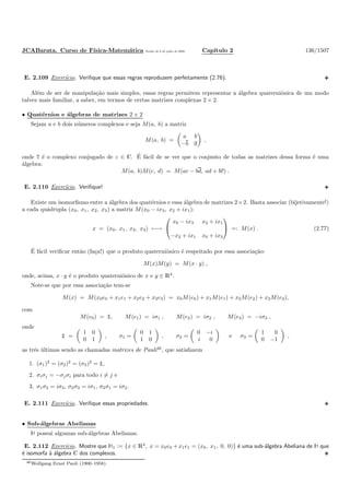 JCABarata. Curso de F´ısica-Matem´atica Vers˜ao de 8 de julho de 2008. Cap´ıtulo 2 136/1507
E. 2.109 Exerc´ıcio. Veriﬁque que essas regras reproduzem perfeitamente (2.76).
Al´em de ser de manipula¸c˜ao mais simples, essas regras permitem representar a ´algebra quaterniˆonica de um modo
talvez mais familiar, a saber, em termos de certas matrizes complexas 2 × 2.
• Quat´ernios e ´algebras de matrizes 2 × 2
Sejam a e b dois n´umeros complexos e seja M(a, b) a matriz
M(a, b) =
a b
−b a
,
onde z ´e o complexo conjugado de z ∈ C. ´E f´acil de se ver que o conjunto de todas as matrizes dessa forma ´e uma
´algebra:
M(a, b)M(c, d) = M(ac − bd, ad + bc) .
E. 2.110 Exerc´ıcio. Veriﬁque!
Existe um isomorﬁsmo entre a ´algebra dos quat´ernios e essa ´algebra de matrizes 2×2. Basta associar (bijetivamente!)
a cada qu´adrupla (x0, x1, x2, x3) a matriz M(x0 − ix3, x2 + ix1):
x = (x0, x1, x2, x3) ←→


x0 − ix3 x2 + ix1
−x2 + ix1 x0 + ix3

 =: M(x) . (2.77)
´E f´acil veriﬁcar ent˜ao (fa¸ca!) que o produto quaterniˆonico ´e respeitado por essa associa¸c˜ao:
M(x)M(y) = M(x · y) ,
onde, acima, x · y ´e o produto quaterniˆonico de x e y ∈ R4
.
Note-se que por essa associa¸c˜ao tem-se
M(x) = M(x0e0 + x1e1 + x2e2 + x3e3) = x0M(e0) + x1M(e1) + x2M(e2) + x3M(e3),
com
M(e0) = ½, M(e1) = iσ1 , M(e2) = iσ2 , M(e3) = −iσ3 ,
onde
½ =
1 0
0 1
, σ1 =
0 1
1 0
, σ2 =
0 −i
i 0
e σ3 =
1 0
0 −1
,
as trˆes ´ultimas sendo as chamadas matrizes de Pauli46
, que satisfazem
1. (σ1)2
= (σ2)2
= (σ3)2
= ½,
2. σiσj = −σjσi para todo i = j e
3. σ1σ2 = iσ3, σ2σ3 = iσ1, σ3σ1 = iσ2.
E. 2.111 Exerc´ıcio. Veriﬁque essas propriedades.
• Sub-´algebras Abelianas
À possui algumas sub-´algebras Abelianas.
E. 2.112 Exerc´ıcio. Mostre que À1 := {x ∈ R4
, x = x0e0 + x1e1 = (x0, x1, 0, 0)} ´e uma sub-´algebra Abeliana de À que
´e isomorfa `a ´algebra C dos complexos.
46Wolfgang Ernst Pauli (1900–1958).
 