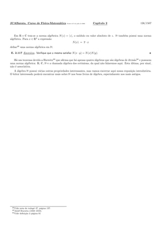 JCABarata. Curso de F´ısica-Matem´atica Vers˜ao de 8 de julho de 2008. Cap´ıtulo 2 138/1507
Em R e C tem-se a norma alg´ebrica N(z) = |z|, o m´odulo ou valor absoluto de z. À tamb´em possui uma norma
alg´ebrica. Para x ∈ R4
a express˜ao
N(x) = x · x
deﬁne48
uma norma alg´ebrica em À.
E. 2.117 Exerc´ıcio. Veriﬁque que a mesma satisfaz N(x · y) = N(x)N(y).
H´a um teorema devido a Hurwitz49
que aﬁrma que h´a apenas quatro ´algebras que s˜ao ´algebras de divis˜ao50
e possuem
uma norma alg´ebrica: R, C, À e a chamada ´algebra dos octˆonions, da qual n˜ao falaremos aqui. Esta ´ultima, por sinal,
n˜ao ´e associativa.
A ´algebra À possui v´arias outras propriedades interessantes, mas vamos encerrar aqui nossa exposi¸c˜ao introdut´oria.
O leitor interessado poder´a encontrar mais sobre À nos bons livros de ´algebra, especialmente nos mais antigos.
48Vide nota de rodap´e 47, p´agina 137.
49Adolf Hurwitz (1859–1919).
50Vide deﬁni¸c˜ao `a p´agina 81
 