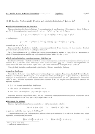 JCABarata. Curso de F´ısica-Matem´atica Vers˜ao de 8 de julho de 2008. Cap´ıtulo 2 62/1507
E. 2.5 Exerc´ıcio. Nos Exemplos 2.1–2.4, acima, quais reticulados s˜ao distributivos? Quais n˜ao s˜ao?
• Reticulados limitados e distributivos
Em um reticulado distributivo e limitado C, o complementar de um elemento x ∈ C, se existir, ´e ´unico. De fato, se
y e y′
∈ C s˜ao complementares a x, teremos 0 = x ∧ y = x ∧ y′
e 1 = x ∨ y = x ∨ y′
. Agora,
y = y ∧ 1 = y ∧ (x ∨ y′
)
distrib.
= (y ∧ x) ∨ (y ∧ y′
) = 0 ∨ (y ∧ y′
) = y ∧ y′
e, analogamente,
y′
= y′
∧ 1 = y′
∧ (x ∨ y)
distrib.
= (y′
∧ x) ∨ (y′
∧ y) = 0 ∨ (y′
∧ y) = y′
∧ y ,
provando que y = y ∧ y′
= y′
.
Em um reticulado distributivo e limitado, o complementar (´unico!) de um elemento x ∈ C, se existir, ´e denotado
pelo s´ımbolo ∁x, pelo s´ımbolo ¬x ou ainda pelo s´ımbolo xc
.
Se ¬x ´e o complementar de x, ´e evidente que ¬x tem um complementar, a saber, x. Logo, ¬(¬x) = x sempre que ¬x
existir. ´E importante notar tamb´em que, pelo comentado acima, valem ¬0 = 1 e ¬1 = 0.
• Reticulados limitados, complementados e distributivos
Se al´em de distributivo e limitado o reticulado for tamb´em complementado haver´a um complementar ´unico para cada
elemento de C e, portanto, haver´a uma fun¸c˜ao un´aria ¬ : C → C que a cada x ∈ C associa o seu complementar ¬x.
Como vimos, vale nesse caso ¬(¬x) = x para todo x ∈ C, assim como valem as rela¸c˜oes ¬0 = 1 e ¬1 = 0.
Um reticulado limitado, complementado e distributivo ´e dito ser uma ´algebra Booleana.
• ´Algebras Booleanas
Uma ´algebra Booleana12
´e uma ´algebra universal formada por um conjunto B e por uma fam´ılia F de cinco fun¸c˜oes
ﬁnit´arias: duas bin´arias, denotadas por ∧ e ∨, uma fun¸c˜ao un´aria, denotada por ¬ ou pelo s´ımbolo ∁, e denominada
“nega¸c˜ao” ou “complemento”, e duas fun¸c˜oes 0-´arias, denotadas genericamente por 0 e 1 (denominadas, obviamente,
“zero” e “um”), as quais representam elementos ﬁxos distintos de B. As fun¸c˜oes acima s˜ao supostas satisfazer aos
seguintes requisitos:
1. B, ∧ e ∨ formam um reticulado distributivo.
2. Para todo a ∈ B vale que 1 ∧ a = a e que 0 ∨ a = a.
3. Para todo a ∈ B vale que a ∧ (¬a) = 0 e que a ∨ (¬a) = 1.
Por vezes, denota-se ¬a por ∁a ou por ac
. Tal uso ´e comum em opera¸c˜oes envolvendo conjuntos. Novamente, tem-se
pelas deﬁni¸c˜oes que ¬0 = 1, ¬1 = 0 e ¬ (¬a) = a para todo a ∈ B.
• Regras de De Morgan
Em uma ´algebra Booleana B valem para todos a, b ∈ B as importantes rela¸c˜oes
¬(a ∧ b) = (¬a) ∨ (¬b) e ¬(a ∨ b) = (¬a) ∧ (¬b) , (2.8)
as quais s˜ao conhecidas como regras de De Morgan13
.
A segunda rela¸c˜ao em (2.8) ´e decorrˆencia da primeira, como se vˆe trocando a → ¬a e b → ¬b. Por isso, basta provar
a primeira, o que signiﬁca provar que
(¬a) ∨ (¬b) ∧ (a ∧ b) = 0 e (¬a) ∨ (¬b) ∨ (a ∧ b) = 1 . (2.9)
12George Boole (1815–1864).
13Augustus De Morgan (1806–1871).
 