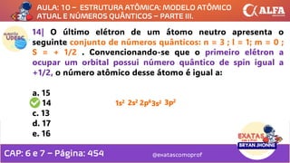 @exatascomoprof
14| O último elétron de um átomo neutro apresenta o
seguinte conjunto de números quânticos: n = 3 ; l = 1; m = 0 ;
S = + 1/2 . Convencionando-se que o primeiro elétron a
ocupar um orbital possui número quântico de spin igual a
+1/2, o número atômico desse átomo é igual a:
a. 15
b. 14
c. 13
d. 17
e. 16
1s2 2s2 2p6
3s2 3p2
AULA: 10 – ESTRUTURA ATÔMICA: MODELO ATÔMICO
ATUAL E NÚMEROS QUÂNTICOS – PARTE III.
CAP: 6 e 7 – Página: 454
 