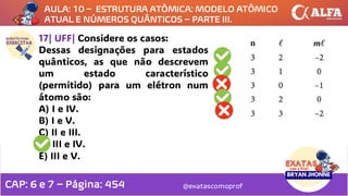@exatascomoprof
17| UFF| Considere os casos:
Dessas designações para estados
quânticos, as que não descrevem
um estado característico
(permitido) para um elétron num
átomo são:
A) I e IV.
B) I e V.
C) II e III.
D) III e IV.
E) III e V.
AULA: 10 – ESTRUTURA ATÔMICA: MODELO ATÔMICO
ATUAL E NÚMEROS QUÂNTICOS – PARTE III.
CAP: 6 e 7 – Página: 454
 