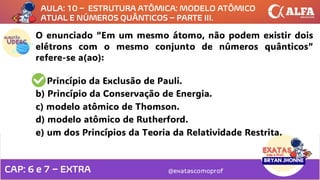 @exatascomoprof
O enunciado “Em um mesmo átomo, não podem existir dois
elétrons com o mesmo conjunto de números quânticos”
refere-se a(ao):
a) Princípio da Exclusão de Pauli.
b) Princípio da Conservação de Energia.
c) modelo atômico de Thomson.
d) modelo atômico de Rutherford.
e) um dos Princípios da Teoria da Relatividade Restrita.
AULA: 10 – ESTRUTURA ATÔMICA: MODELO ATÔMICO
ATUAL E NÚMEROS QUÂNTICOS – PARTE III.
CAP: 6 e 7 – EXTRA
 