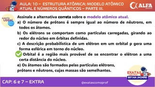 @exatascomoprof
Assinale a alternativa correta sobre o modelo atômico atual.
a) O número de prótons é sempre igual ao número de nêutrons, em
todos os átomos.
b) Os elétrons se comportam como partículas carregadas, girando ao
redor do núcleo em órbitas definidas.
c) A descrição probabilística de um elétron em um orbital p gera uma
forma esférica em torno do núcleo.
d) Orbital é a região mais provável de se encontrar o elétron a uma
certa distância do núcleo.
e) Os átomos são formados pelas partículas elétrons,
prótons e nêutrons, cujas massas são semelhantes.
AULA: 10 – ESTRUTURA ATÔMICA: MODELO ATÔMICO
ATUAL E NÚMEROS QUÂNTICOS – PARTE III.
CAP: 6 e 7 – EXTRA
 