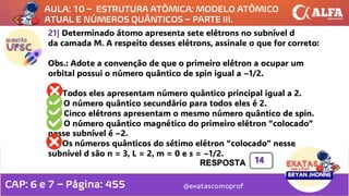 @exatascomoprof
21| Determinado átomo apresenta sete elétrons no subnível d
da camada M. A respeito desses elétrons, assinale o que for correto:
Obs.: Adote a convenção de que o primeiro elétron a ocupar um
orbital possui o número quântico de spin igual a –1/2.
01) Todos eles apresentam número quântico principal igual a 2.
02) O número quântico secundário para todos eles é 2.
04) Cinco elétrons apresentam o mesmo número quântico de spin.
08) O número quântico magnético do primeiro elétron “colocado”
nesse subnível é –2.
16) Os números quânticos do sétimo elétron “colocado” nesse
subnível d são n = 3, L = 2, m = 0 e s = –1/2.
14
AULA: 10 – ESTRUTURA ATÔMICA: MODELO ATÔMICO
ATUAL E NÚMEROS QUÂNTICOS – PARTE III.
CAP: 6 e 7 – Página: 455
 