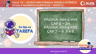 PÁGINA: 444 a 449.
CAP 6 – 24.
PÁGINA: 453 a 455.
CAP 7 – 3, 5 e 9.
@exatascomoprof
AULA: 10 – ESTRUTURA ATÔMICA: MODELO ATÔMICO
ATUAL E NÚMEROS QUÂNTICOS – PARTE III.
 