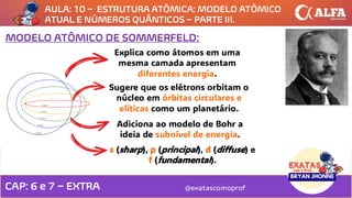 AULA: 10 – ESTRUTURA ATÔMICA: MODELO ATÔMICO
ATUAL E NÚMEROS QUÂNTICOS – PARTE III.
@exatascomoprof
CAP: 6 e 7 – EXTRA
MODELO ATÔMICO DE SOMMERFELD:
Explica como átomos em uma
mesma camada apresentam
diferentes energia.
Sugere que os elétrons orbitam o
núcleo em órbitas circulares e
elíticas como um planetário.
Adiciona ao modelo de Bohr a
ideia de subnível de energia.
s (sharp), p (principal), d (diffuse) e
f (fundamental).
 