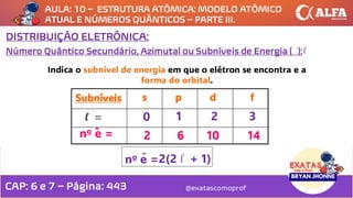 AULA: 10 – ESTRUTURA ATÔMICA: MODELO ATÔMICO
ATUAL E NÚMEROS QUÂNTICOS – PARTE III.
@exatascomoprof
DISTRIBUIÇÃO ELETRÔNICA:
Número Quântico Secundário, Azimutal ou Subníveis de Energia ( ):
Indica o subnível de energia em que o elétron se encontra e a
forma do orbital.
1 2 3
no e =
-
2 6 10 14
no e =
-
2(2 + 1)
Subníveis s p d f
0
l
l
CAP: 6 e 7 – Página: 443
 