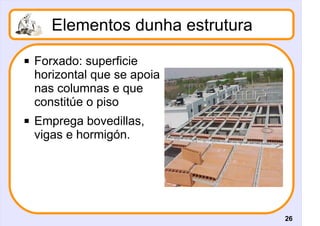 Elementos dunha estrutura
   Forxado: superficie
    horizontal que se apoia
    nas columnas e que
    constitúe o piso
   Emprega bovedillas,
    vigas e hormigón.




                                   26
 