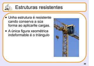 Estruturas resistentes
   Unha estrutura é resistente
    cando conserva a súa
    forma ao aplicarlle cargas.
   A única figura xeométrica
    indeformable é o triángulo




                                  30
 