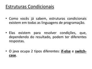 Estruturas Condicionais
• Como vocês já sabem, estruturas condicionais
existem em todas as linguagens de programação.
• Elas existem para resolver condições, que,
dependendo do resultado, podem ter diferentes
respostas.
• O java ocupa 2 tipos diferentes: if-else e switch-
case.
 