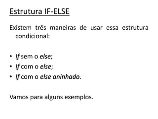Estrutura IF-ELSE
Existem três maneiras de usar essa estrutura
condicional:
• If sem o else;
• If com o else;
• If com o else aninhado.
Vamos para alguns exemplos.
 