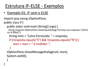 Estrutura IF-ELSE - Exemplos
• Exemplo 01: IF sem o ELSE
import java.swing.JOptionPane;
public class if {
public static void main (String[] args) {
String resposta JOptionPane.showInputDialog(“Forneça sua resposta: S (Sim)
ou N (Não)”);
String men = “Letra Fornecida: ” + resposta;
if (!resposta.equals(“S”) && !resposta.equals(“N”)) {
men = men + “ é inválida! “;
}
JOptionPane.showMessageDialog(null, men);
System.exit(0);
}
}
 