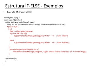 Estrutura IF-ELSE - Exemplos
• Exemplo 02: IF com o ELSE
import javax.swing.*;
public class IfComElse {
public static void main (String[] args) {
String aux = JOptionPane.showInputDialog("Forneca um valor entre 0 e 10");
if (aux != null) {
try {
float x = Float.parseFloat(aux);
if (x >= 0 && x <= 10) {
JOptionPane.showMessageDialog(null, "Nota = " + x + ", valor válido");
}
else {
JOptionPane.showMessageDialog(null, "Nota = " + x + ", valor inválido");
}
}
catch (NumberFormatException erro) {
JOptionPane.showMessageDialog(null, "Digite apenas valores numericos - n” + erro.toString());
}
}
System.exit(0);
}
}
 