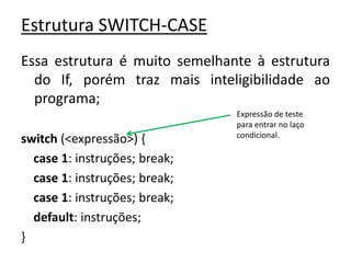 Estrutura SWITCH-CASE
Essa estrutura é muito semelhante à estrutura
do If, porém traz mais inteligibilidade ao
programa;
switch (<expressão>) {
case 1: instruções; break;
case 1: instruções; break;
case 1: instruções; break;
default: instruções;
}
Expressão de teste
para entrar no laço
condicional.
 