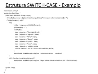 Estrutura SWITCH-CASE - Exemplo
import javax.swing.*;
public class SwitchCase {
public static void main (String[] args) {
String diaDaSemana = JOptionPane.showInputDialog("Forneca um valor inteiro entre 1 e 7");
if (diaDaSemana != null) {
try {
int dia = Integer.parseInt(diaDaSemana);
String extenso = "";
switch (dia) {
case 1: extenso = "Domingo"; break;
case 2: extenso = "Segunda"; break;
case 3: extenso = "Terça"; break;
case 4: extenso = "Quarta"; break;
case 5: extenso = "Quinta"; break;
case 6: extenso = "Sexta"; break;
case 7: extenso = "Sábado"; break;
default: extenso = "Dia da Semana Desconhecido"; break;
}
JOptionPane.showMessageDialog(null, "Numero Fornecido: " + extenso);
}
catch (NumberFormatException erro) {
JOptionPane.showMessageDialog(null, "Digite apenas valores numéricos - n" + erro.toString());
}
}
System.exit(0);
}
}
 