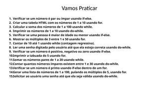 Vamos Praticar
1. Verificar se um número é par ou ímpar usando if-else.
2. Criar uma tabela HTML com os números de 1 a 10 usando for.
3. Calcular a soma dos números de 1 a 100 usando while.
4. Imprimir os números de 1 a 10 usando do-while.
5. Verificar se uma pessoa é maior de idade ou menor usando if-else.
6. Mostrar os múltiplos de 3 entre 1 e 50 usando for.
7. Contar de 10 até 1 usando while (contagem regressiva).
8. Ler uma senha digitada pelo usuário até que ela esteja correta usando do-while.
9. Verificar se um número é positivo, negativo ou zero usando if-else.
10.Imprimir a tabuada do 5 usando for.
11.Somar os números pares de 1 a 20 usando while.
12.Contar quantos números ímpares existem entre 1 e 30 usando do-while.
13.Verificar se um número é primo usando if-else dentro de um for.
14.Gerar uma lista de números de 1 a 100, pulando os múltiplos de 5, usando for.
15.Solicitar ao usuário uma senha até que ela seja válida usando do-while.
 
