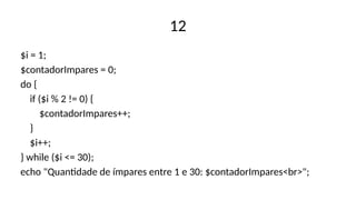 12
$i = 1;
$contadorImpares = 0;
do {
if ($i % 2 != 0) {
$contadorImpares++;
}
$i++;
} while ($i <= 30);
echo "Quantidade de ímpares entre 1 e 30: $contadorImpares<br>";
 