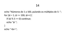 14
echo "Números de 1 a 100, pulando os múltiplos de 5: ";
for ($i = 1; $i <= 100; $i++) {
if ($i % 5 == 0) continue;
echo "$i ";
}
echo "<br>";
 