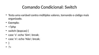 Comando Condicional: Switch
• Testa uma variável contra múltiplos valores, tornando o código mais
organizado.
• Exemplo:
• <?php
• switch ($opcao) {
• case 's': echo 'Sim'; break;
• case 'n': echo 'Não'; break;
• }
• ?>
 