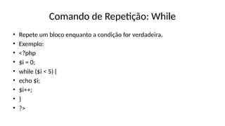 Comando de Repetição: While
• Repete um bloco enquanto a condição for verdadeira.
• Exemplo:
• <?php
• $i = 0;
• while ($i < 5) {
• echo $i;
• $i++;
• }
• ?>
 