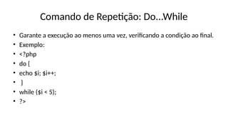 Comando de Repetição: Do...While
• Garante a execução ao menos uma vez, verificando a condição ao final.
• Exemplo:
• <?php
• do {
• echo $i; $i++;
• }
• while ($i < 5);
• ?>
 