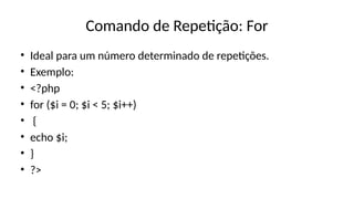Comando de Repetição: For
• Ideal para um número determinado de repetições.
• Exemplo:
• <?php
• for ($i = 0; $i < 5; $i++)
• {
• echo $i;
• }
• ?>
 