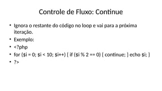 Controle de Fluxo: Continue
• Ignora o restante do código no loop e vai para a próxima
iteração.
• Exemplo:
• <?php
• for ($i = 0; $i < 10; $i++) { if ($i % 2 == 0) { continue; } echo $i; }
• ?>
 