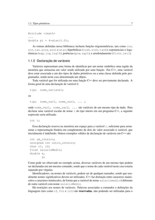 1.1. Tipos primitivos 7
#include <cmath>
...
double pi = 4*atan(1.0);
As rotinas deﬁnidas nessa biblioteca incluem funções trigonométricas, tais como cos,
sin, tan, acos, asin e atan; hiperbólicas (cosh, sinh, tanh); exponenciais e loga-
rítmicas (exp, log, log10); potências (pow, sqrt); e arredondamento (floor, ceil).
1.1.5 Declaração de variáveis
Variáveis representam uma forma de identiﬁcar por um nome simbólico uma região da
memória que armazena um valor sendo utilizado por uma função. Em C++, uma variável
deve estar associada a um dos tipos de dados primitivos ou a uma classe deﬁnida pelo pro-
gramador, sendo neste caso denominada um objeto.
Toda variável que for utilizada em uma função C++ deve ser previamente declarada. A
forma geral de uma declaração de variável é:
tipo nome_variavel;
ou
tipo nome_var1, nome_var2, ... ;
onde nome_var1, nome_var2, ... são variáveis de um mesmo tipo de dado. Para
declarar uma variável escalar de nome i do tipo inteiro em um programa C++, a seguinte
expressão seria utilizada:
int i;
Essa declaração reserva na memória um espaço para a variável i, suﬁciente para arma-
zenar a representação binária em complemento de dois do valor associado à variável, que
inicialmente é indeﬁnido. Outros exemplos válidos de declaração de variáveis em C++ são:
int um_inteiro;
unsigned int outro_inteiro;
char c1, c2;
float salarioMedio;
double x,
y;
Como pode ser observado no exemplo acima, diversas variáveis de um mesmo tipo podem
ser declaradas em um mesmo comando, sendo que o nome de cada variável neste caso estaria
separado por vírgulas.
Identiﬁcadores, ou nomes de variáveis, podem ser de qualquer tamanho, sendo que usu-
almente nomes signiﬁcativos devem ser utilizados. C++ faz distinção entre caracteres maiús-
culos e caracteres minúsculos, de forma que a variável de nome salariomedio é diferente
de outra variável com nome salarioMedio.
Há restrições aos nomes de variáveis. Palavras associadas a comandos e deﬁnições da
linguagem (tais como if, for e int) são reservadas, não podendo ser utilizadas para o
 