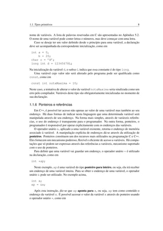 1.1. Tipos primitivos 8
nome de variáveis. A lista de palavras reservadas em C são apresentadas no Apêndice 5.2.
O nome de uma variável pode conter letras e números, mas deve começar com uma letra.
Caso se deseje ter um valor deﬁnido desde o princípio para uma variável, a declaração
deve ser acompanhada da correspondente inicialização, como em
int a = 0,
b = 20;
char c = ’X’;
long int d = 12345678L;
Na inicialização da variável d, o suﬁxo L indica que essa constante é do tipo long.
Uma variável cujo valor não será alterado pelo programa pode ser qualiﬁcada como
const, como em
const int notaMaxima = 10;
Neste caso, a tentativa de alterar o valor da variável notaMaxima seria sinalizada como um
erro pelo compilador. Variáveis deste tipo são obrigatoriamente inicializadas no momento de
sua declaração.
1.1.6 Ponteiros e referências
Em C++, é possível ter acesso não apenas ao valor de uma variável mas também ao seu
endereço. Há duas formas de indicar nesta linguagem que uma determinada variável será
manipulada através de seu endereço. Na forma mais simples, através de variáveis referên-
cias, o uso do endereço é transparente para o programador. Na outra forma, ponteiros, o
programador é responsável por operar explicitamente com os endereços das variáveis.
O operador unário &, aplicado a uma variável existente, retorna o endereço de memória
associado à variável. A manipulação explícita de endereços dá-se através da utilização de
ponteiros. Ponteiros constituem um dos recursos mais utilizados na programação C e C++.
Eles fornecem um mecanismo poderoso, ﬂexível e eﬁciente de acesso a variáveis. Há compu-
tações que só podem ser expressas através das referências a variáveis, mecanismo suportado
com o uso de ponteiros.
Para deﬁnir que uma variável vai guardar um endereço, o operador unário * é utilizado
na declaração, como em
int *ap;
Neste exemplo, ap é uma variável do tipo ponteiro para inteiro, ou seja, ela irá receber
um endereço de uma variável inteira. Para se obter o endereço de uma variável, o operador
unário & pode ser utilizado. No exemplo acima,
int x;
ap = &x;
Após esta instrução, diz-se que ap aponta para x, ou seja, ap tem como conteúdo o
endereço da variável x. É possível acessar o valor da variável x através do ponteiro usando
o operador unário *, como em
 