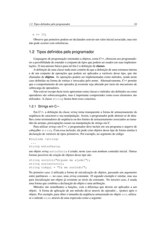 1.2. Tipos deﬁnidos pelo programador 10
a += 10;
Observe que ponteiros podem ser declarados sem ter um valor inicial associado, mas isto
não pode ocorrer com referências.
1.2 Tipos deﬁnidos pelo programador
Linguagens de programação orientadas a objetos, como C++, oferecem aos programado-
res a possibilidade de estender o conjunto de tipos que podem ser usados em suas implemen-
tações. O mecanismo básico para tal ﬁm é a deﬁnição de classes.
A deﬁnição de uma classe nada mais contém do que a deﬁnição de uma estrutura interna
e de um conjunto de operações que podem ser aplicados a variáveis desse tipo, que são
chamadas de objetos. As operações podem ser implementadas como métodos, sendo neste
caso deﬁnidas na forma de rotinas e invocadas pelo nome. Alternativamente, C++ permite
que o comportamento de um operador já existente seja alterado por meio do mecanismo de
sobrecarga de operadores.
Não está no escopo deste texto apresentar como classes e métodos são deﬁnidos ou como
operadores são sobrecarregados, mas é importante compreender como esses elementos são
utilizados. A classe string ilustra bem esses conceitos.
1.2.1 Strings em C++
Em C++, a deﬁnição da classe string torna transparente a forma de armazenamento da
seqüência de caracteres e sua manipulação. Assim, o programador pode abstrair-se de deta-
lhes como terminadores de seqüência ou dos limites de armazenamento associados ao tama-
nho do arranjo, preocupações usuais na manipulação de strings em C.
Para utilizar strings em C++, o programador deve incluir em seu programa o arquivo de
cabeçalho string. Com essa inclusão, ele pode criar objetos desse tipo de forma similar à
declaração de variáveis de tipos primitivos. Por exemplo, no segmento de código
#include <string>
...
string estouVazia;
um objeto string estouVazia é criado, neste caso sem nenhum conteúdo inicial. Outras
formas possíveis de criação de objetos desse tipo são:
string socorro("Alguem me ajude!");
string sos(socorro);
string toAqui = "Ta me ouvindo?";
No primeiro caso, é utilizada a forma de inicialização de objetos, passando um argumento
entre parênteses — no caso, uma string constante. O segundo exemplo é similar, mas usa
para inicialização um objeto já existente ao invés da constante. No terceiro caso, é usada
uma forma que combina a declaração do objeto e uma atribuição.
Métodos são semelhantes a funções, com a diferença que devem ser aplicados a um
objeto. A forma de aplicação de um método dá-se através do operador . (ponto) após o
objeto. Por exemplo, para obter o tamanho da seqüência armazenado no objeto sos, utiliza-
se o método size através de uma expressão como a seguinte:
 