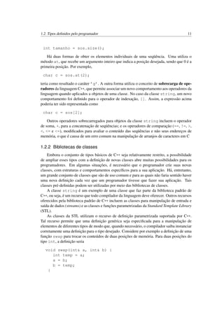 1.2. Tipos deﬁnidos pelo programador 11
int tamanho = sos.size();
Há duas formas de obter os elementos individuais de uma seqüência. Uma utiliza o
método at, que recebe um argumento inteiro que indica a posição desejada, sendo que 0 é a
primeira posição. Por exemplo,
char c = sos.at(2);
teria como resultado o caráter ’g’. A outra forma utiliza o conceito de sobrecarga de ope-
radores da linguagem C++, que permite associar um novo comportamento aos operadores da
linguagem quando aplicados a objetos de uma classe. No caso da classe string, um novo
comportamento foi deﬁnido para o operador de indexação, []. Assim, a expressão acima
poderia ter sido representada como
char c = sos[2];
Outros operadores sobrecarregados para objetos da classe string incluem o operador
de soma, +, para a concatenação de seqüências; e os operadores de comparação (==, !=, >,
<, <= e <=), modiﬁcados para avaliar o conteúdo das seqüências e não seus endereços de
memória, o que é causa de um erro comum na manipulação de arranjos de caracteres em C
1.2.2 Bibliotecas de classes
Embora o conjunto de tipos básicos de C++ seja relativamente restrito, a possibilidade
de ampliar esses tipos com a deﬁnição de novas classes abre muitas possibilidades para os
programadores. Em algumas situações, é necessário que o programador crie suas novas
classes, com estruturas e comportamentos especíﬁcos para a sua aplicação. Há, entretanto,
um grande conjunto de classes que são de uso comum e para as quais não faria sentido haver
uma nova deﬁnição cada vez que um programador tivesse que fazer sua aplicação. Tais
classes pré-deﬁnidas podem ser utilizadas por meio das bibliotecas de classes.
A classe string é um exemplo de uma classe que faz parte da biblioteca padrão de
C++, ou seja, é um recurso que todo compilador da linguagem deve oferecer. Outros recursos
oferecidos pela biblioteca padrão de C++ incluem as classes para manipulação de entrada e
saída de dados (streams) e as classes e funções parametrizadas da Standard Template Library
(STL).
As classes da STL utilizam o recurso de deﬁnição parametrizada suportada por C++.
Tal recurso permite que uma deﬁnição genérica seja especiﬁcada para a manipulação de
elementos de diferentes tipos de modo que, quando necessário, o compilador saiba instanciar
corretamente uma deﬁnição para o tipo desejado. Considere por exemplo a deﬁnição de uma
função swap para trocar os conteúdos de duas posições de memória. Para duas posições do
tipo int, a deﬁnição seria
void swap(int& a, int& b) {
int temp = a;
a = b;
b = temp;
}
 