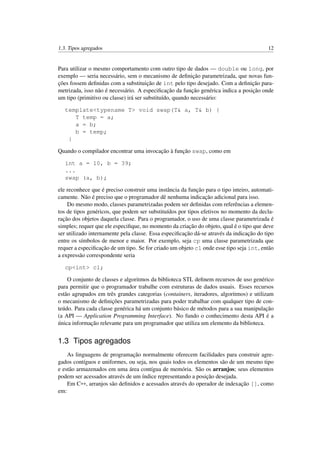 1.3. Tipos agregados 12
Para utilizar o mesmo comportamento com outro tipo de dados — double ou long, por
exemplo — seria necessário, sem o mecanismo de deﬁnição parametrizada, que novas fun-
ções fossem deﬁnidas com a substituição de int pelo tipo desejado. Com a deﬁnição para-
metrizada, isso não é necessário. A especiﬁcação da função genérica indica a posição onde
um tipo (primitivo ou classe) irá ser substituído, quando necessário:
template<typename T> void swap(T& a, T& b) {
T temp = a;
a = b;
b = temp;
}
Quando o compilador encontrar uma invocação à função swap, como em
int a = 10, b = 39;
...
swap (a, b);
ele reconhece que é preciso construir uma instância da função para o tipo inteiro, automati-
camente. Não é preciso que o programador dê nenhuma indicação adicional para isso.
Do mesmo modo, classes parametrizadas podem ser deﬁnidas com referências a elemen-
tos de tipos genéricos, que podem ser substituídos por tipos efetivos no momento da decla-
ração dos objetos daquela classe. Para o programador, o uso de uma classe parametrizada é
simples; requer que ele especiﬁque, no momento da criação do objeto, qual é o tipo que deve
ser utilizado internamente pela classe. Essa especiﬁcação dá-se através da indicação do tipo
entre os símbolos de menor e maior. Por exemplo, seja cp uma classe parametrizada que
requer a especiﬁcação de um tipo. Se for criado um objeto c1 onde esse tipo seja int, então
a expressão correspondente seria
cp<int> c1;
O conjunto de classes e algoritmos da biblioteca STL deﬁnem recursos de uso genérico
para permitir que o programador trabalhe com estruturas de dados usuais. Esses recursos
estão agrupados em três grandes categorias (containers, iteradores, algoritmos) e utilizam
o mecanismo de deﬁnições parametrizadas para poder trabalhar com qualquer tipo de con-
teúdo. Para cada classe genérica há um conjunto básico de métodos para a sua manipulação
(a API — Application Programming Interface). No fundo o conhecimento desta API é a
única informação relevante para um programador que utiliza um elemento da biblioteca.
1.3 Tipos agregados
As linguagens de programação normalmente oferecem facilidades para construir agre-
gados contíguos e uniformes, ou seja, nos quais todos os elementos são de um mesmo tipo
e estão armazenados em uma área contígua de memória. São os arranjos; seus elementos
podem ser acessados através de um índice representando a posição desejada.
Em C++, arranjos são deﬁnidos e acessados através do operador de indexação [], como
em:
 