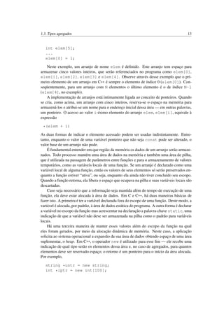 1.3. Tipos agregados 13
int elem[5];
...
elem[0] = 1;
Neste exemplo, um arranjo de nome elem é deﬁnido. Este arranjo tem espaço para
armazenar cinco valores inteiros, que serão referenciados no programa como elem[0],
elem[1], elem[2], elem[3] e elem[4]. Observe através desse exemplo que o pri-
meiro elemento de um arranjo em C++ é sempre o elemento de índice 0 (elem[0]). Con-
seqüentemente, para um arranjo com N elementos o último elemento é o de índice N-1
(elem[4], no exemplo).
A implementação de arranjos está intimamente ligada ao conceito de ponteiros. Quando
se cria, como acima, um arranjo com cinco inteiros, reserva-se o espaço na memória para
armazená-los e atribui-se um nome para o endereço inicial dessa área — em outras palavras,
um ponteiro. O acesso ao valor i-ésimo elemento do arranjo elem, elem[i], equivale à
expressão
*(elem + i)
As duas formas de indicar o elemento acessado podem ser usadas indistintamente. Entre-
tanto, enquanto o valor de uma variável ponteiro que não seja const pode ser alterado, o
valor base de um arranjo não pode.
É fundamental entender em que região da memória os dados de um arranjo serão armaze-
nados. Todo processo mantém uma área de dados na memória e também uma área de pilha,
que é utilizada na passagem de parâmetros entre funções e para o armazenamento de valores
temporários, como as variáveis locais de uma função. Se um arranjo é declarado como uma
variável local de alguma função, então os valores de seus elementos só serão preservados en-
quanto a função estiver “ativa”, ou seja, enquanto ela ainda não tiver concluído seu escopo.
Quando a função retorna, ela libera o espaço que ocupava na pilha e suas variáveis locais são
descartadas.
Caso seja necessário que a informação seja mantida além do tempo de execução de uma
função, ela deve estar alocada à área de dados. Em C e C++, há duas maneiras básicas de
fazer isto. A primeira é ter a variável declarada fora do escopo de uma função. Deste modo, a
variável é alocada, por padrão, à área de dados estática do programa. A outra forma é declarar
a variável no escopo da função mas acrescentar na declaração a palavra-chave static, uma
indicação de que a variável não deve ser armazenada na pilha como o padrão para variáveis
locais.
Há uma terceira maneira de manter esses valores além do escopo da função na qual
eles foram gerados, por meio da alocação dinâmica de memória. Neste caso, a aplicação
solicita ao sistema operacional a expansão da sua área de dados obtendo espaço de uma área
suplementar, o heap. Em C++, o operador new é utilizado para esse ﬁm — ele recebe uma
indicação de qual tipo serão os elementos dessa área e, no caso de agregados, para quantos
elementos deve ser reservado espaço; o retorno é um ponteiro para o início da área alocada.
Por exemplo,
string *ustr = new string;
int *iptr = new int[100];
 