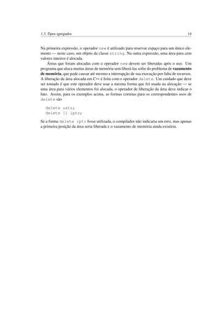 1.3. Tipos agregados 14
Na primeira expressão, o operador new é utilizado para reservar espaço para um único ele-
mento — neste caso, um objeto da classe string. Na outra expressão, uma área para cem
valores inteiros é alocada.
Áreas que foram alocadas com o operador new devem ser liberadas após o uso. Um
programa que aloca muitas áreas de memória sem liberá-las sofre do problema de vazamento
de memória, que pode causar até mesmo a interrupção de sua execução por falta de recursos.
A liberação de área alocada em C++ é feita com o operador delete. Um cuidado que deve
ser tomado é que este operador deve usar a mesma forma que foi usada na alocação — se
uma área para vários elementos foi alocada, o operador de liberação da área deve indicar o
fato. Assim, para os exemplos acima, as formas corretas para os correspondentes usos de
delete são
delete ustr;
delete [] iptr;
Se a forma delete iptr fosse utilizada, o compilador não indicaria um erro, mas apenas
a primeira posição da área seria liberada e o vazamento de memória ainda existiria.
 