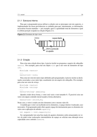 2.1. vector 16
2.1.1 Estrutura interna
Para que o programador possa utilizar a coleção sem se preocupar com tais aspectos, o
implementador da classe providenciou os cuidados para que, internamente, as informações
necessárias fossem mantidas — por exemplo, qual é a quantidade total de elementos e qual
é a última posição ocupada na coleção (Figura 2.1).
Figura 2.1 Estrutura do tipo vetor
2.1.2 Criação
Para criar uma coleção desse tipo, é preciso incluir no programa o arquivo de cabeçalho
vector. Por exemplo, para criar um objeto vint que é um vetor de elementos do tipo
int,
#include <vector>
...
vector<int> vint;
Para criar um vetor de outros tipos deﬁnidos pelo programador, é preciso incluir as decla-
rações associadas a esse outro tipo, usualmente em um arquivo de cabeçalho. Por exemplo,
para criar um vetor de strings:
#include <vector>
#include <string>
...
vector<string> umaLista;
Quando criado dessa forma, o vetor está vazio e tem tamanho 0. É possível criar um
vetor com algum conteúdo inicial usando a forma alternativa:
vector<int> ovi(10,0);
Neste caso, o vetor é criado com dez elementos com o mesmo valor (0).
À medida que o vetor vai recebendo novos elementos, o espaço interno é realocado, caso
necessário. O programador pode obter quanto espaço há internamente para os elementos do
vetor com a aplicação do método capacity:
int espaco = vint.capacity();
Se o programador tem uma boa noção de quantos elementos serão armazenados no ve-
tor, ele pode evitar realocações intermediárias de espaço ao solicitar uma alteração nessa
capacidade com o método reserve.
 